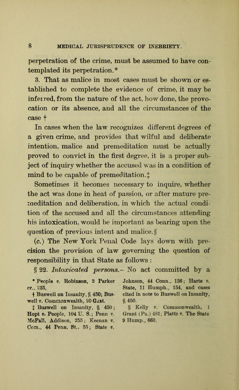 perpetration of the crime, must be assumed to have con- templated its perpetration.* 3. That as malice in most cases must be shown or es- tablished to complete the evidence of crime, it may be infei red, from the nature of the act, how done, the provo- cation or its absence, and all the circumstances of the case t In cases when the law recognizes different degrees of a given crime, and provides that wilful and deliberate intention, malice and premeditation must be actually proved to convict in the first degree, it is a proper sub- ject of inquiry whether the accused was in a condition of mind to be capable of premeditation. £ Sometimes it becomes necessary to inquire, whether the act was done in heat of passion, or after mature pre- meditation and deliberation, in which the actual condi- tion of the accused and all the circumstances attending his intoxication, would be important as bearing upon the question of previous intent and malice. § (c.) The New York Penal Code lays down with pre- cision the provision of law governing the question of responsibility in that State as follows : § 22. Intoxicated personsNo act committed by a • People v. Robinson, 2 Parker cr., 235, | Buswell on Insanity, § 450; Bus- well v. Commonwealth, 20 Grat. % Buswell on Insanity, § 450; Hopt v. People, 104 U. S.; Penn v. McFall, Addison, 255; Keenan v. Com., 44 Penn. St,, 55; State v. Johnson, 44 Conn., 136; Harte v. State, 11 Humph., 154, and cases cited in note to Buswell on Insanity, § 450. § Kelly v. Commonwealth, 1 Grant (Pa.) 481; Platte r, The State 9 Hump., 663.