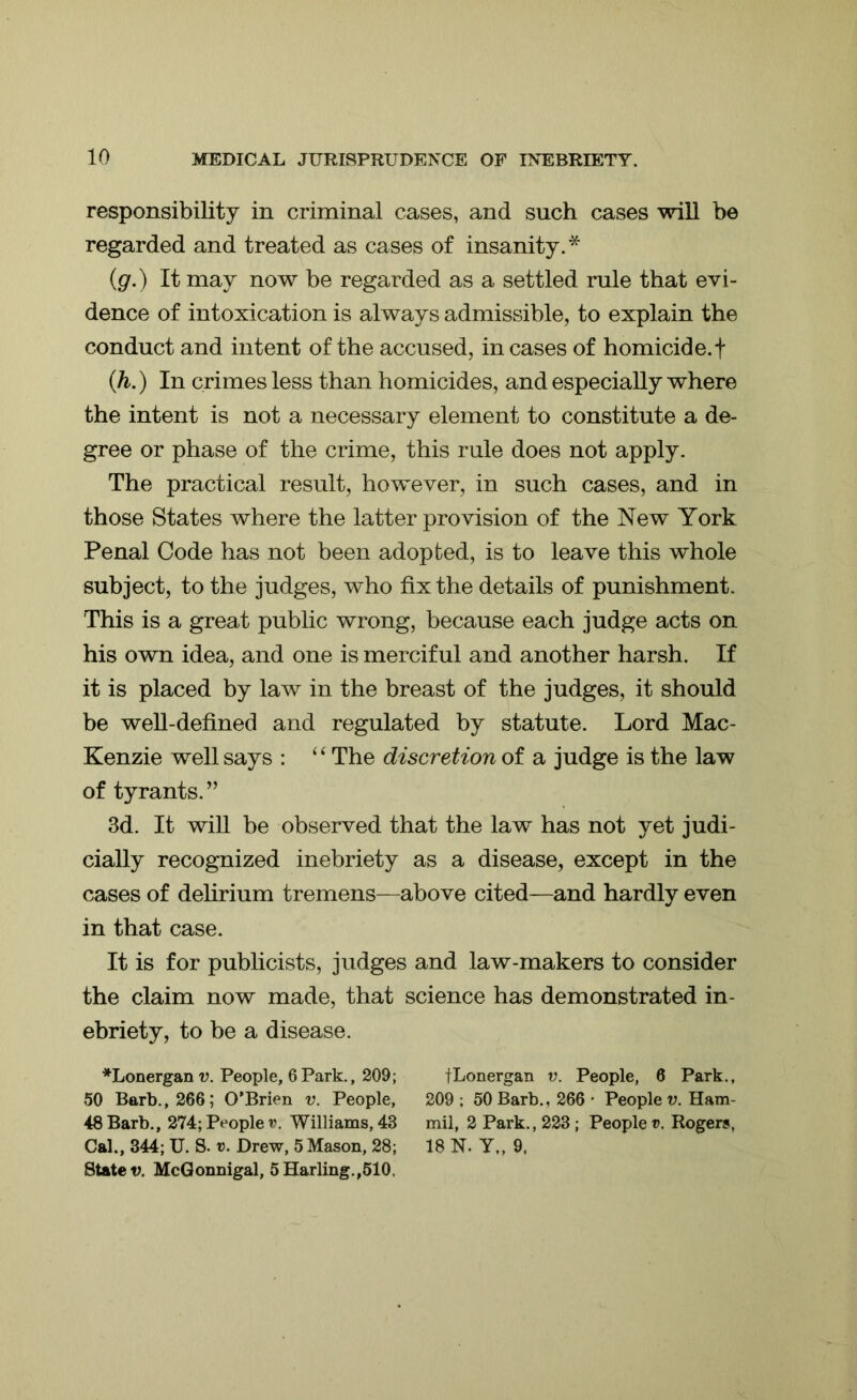 responsibility in criminal cases, and such cases will be regarded and treated as cases of insanity.* (g.) It may now be regarded as a settled rule that evi- dence of intoxication is always admissible, to explain the conduct and intent of the accused, in cases of homicide, f (h.) In crimes less than homicides, and especially where the intent is not a necessary element to constitute a de- gree or phase of the crime, this rule does not apply. The practical result, however, in such cases, and in those States where the latter provision of the New York Penal Code has not been adopted, is to leave this whole subject, to the judges, who fix the details of punishment. This is a great public wrong, because each judge acts on his own idea, and one is merciful and another harsh. If it is placed by law in the breast of the judges, it should be well-defined and regulated by statute. Lord Mac- Kenzie well says : “ The discretion of a judge is the law of tyrants. ” 3d. It will be observed that the law has not yet judi- cially recognized inebriety as a disease, except in the cases of delirium tremens—above cited—and hardly even in that case. It is for publicists, judges and law-makers to consider the claim now made, that science has demonstrated in- ebriety, to be a disease. *Lonergan v. People, 6Park., 209; fLonergan v. People, 6 Park., 50 Barb., 266; O’Brien v. People, 209; 50 Barb., 266- People v. Ham- 48 Barb., 274; Peoplev. Williams, 43 mil, 2 Park., 223 ; People v, Rogers, Cal., 344; U. S. v. Drew, 5 Mason, 28; 18 N. Y„ 9, State v. McGonnigal, 5Harling.,510.