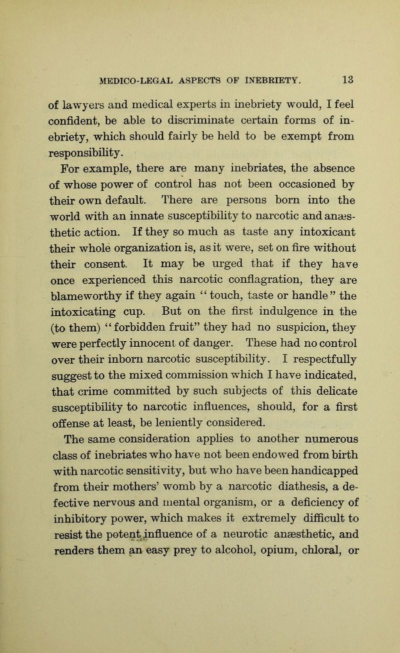 of lawyers and medical experts in inebriety would, I feel confident, be able to discriminate certain forms of in- ebriety, which should fairly be held to be exempt from responsibility. For example, there are many inebriates, the absence of whose power of control has not been occasioned by their own default. There are persons born into the world with an innate susceptibility to narcotic and anaes- thetic action. If they so much as taste any intoxicant their whole organization is, as it were, set on fire without their consent. It may be urged that if they have once experienced this narcotic conflagration, they are blameworthy if they again “ touch, taste or handle” the intoxicating cup. But on the first indulgence in the (to them) “ forbidden fruit” they had no suspicion, they were perfectly innocent of danger. These had no control over their inborn narcotic susceptibility. I respectfully suggest to the mixed commission which I have indicated, that crime committed by such subjects of this delicate susceptibility to narcotic influences, should, for a first offense at least, be leniently considered. The same consideration applies to another numerous class of inebriates who have not been endowed from birth with narcotic sensitivity, but who have been handicapped from their mothers’ womb by a narcotic diathesis, a de- fective nervous and mental organism, or a deficiency of inhibitory power, which makes it extremely difficult to resist the potent influence of a neurotic anaesthetic, and renders them an easy prey to alcohol, opium, chloral, or