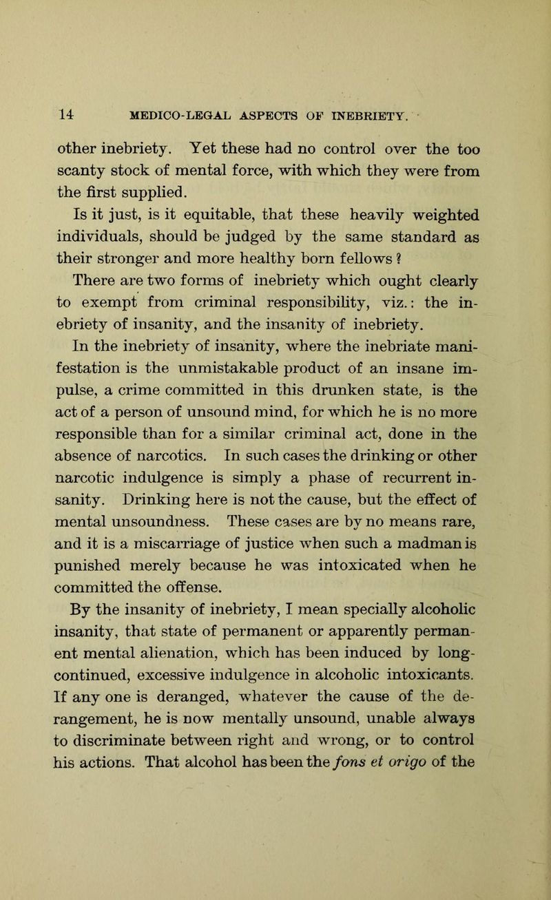 other inebriety. Yet these had no control over the too scanty stock of mental force, with which they were from the first supplied. Is it just, is it equitable, that these heavily weighted individuals, should be judged by the same standard as their stronger and more healthy born fellows ? There are two forms of inebriety which ought clearly to exempt from criminal responsibility, viz.: the in- ebriety of insanity, and the insanity of inebriety. In the inebriety of insanity, where the inebriate mani- festation is the unmistakable product of an insane im- pulse, a crime committed in this drunken state, is the act of a person of unsound mind, for which he is no more responsible than for a similar criminal act, done in the absence of narcotics. In such cases the drinking or other narcotic indulgence is simply a phase of recurrent in- sanity. Drinking here is not the cause, but the effect of mental unsoundness. These cases are by no means rare, and it is a miscarriage of justice when such a madman is punished merely because he was intoxicated when he committed the offense. By the insanity of inebriety, I mean specially alcoholic insanity, that state of permanent or apparently perman- ent mental alienation, which has been induced by long- continued, excessive indulgence in alcoholic intoxicants. If any one is deranged, whatever the cause of the de- rangement, he is now mentally unsound, unable always to discriminate between right and wrong, or to control his actions. That alcohol has been the fans et origo of the