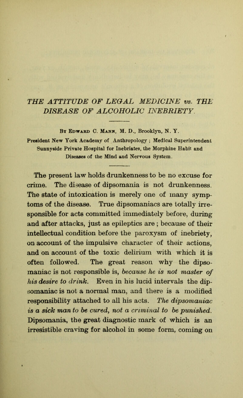 THE ATTITUDE OF LEGAL MEDICINE vs. THE DISEASE OF ALCOHOLIC INEBRIETY By Edward C. Mann, M. D., Brooklyn, N. Y. President New York Academy of Anthropology ; Medical Superintendent Sunnyside Private Hospital for Inebriates, the Morphine Habit and Diseases of the Mind and Nervous System, The present law holds drunkenness to be no excuse for crime. The disease of dipsomania is not drunkenness. The state of intoxication is merely one of many symp- toms of the disease. True dipsomaniacs are totally irre- sponsible for acts committed immediately before, during and after attacks, just as epileptics are ; because of their intellectual condition before the paroxysm of inebriety, on account of the impulsive character of their actions, and on account of the toxic delirium with which it is often followed. The great reason why the dipso- maniac is not responsible is, because he is not master of his desire to drink. Even in his lucid intervals the dip- somaniac is not a normal man, and there is a modified responsibility attached to all his acts. The dipsomaniac is a sick man to be cured, not a criminal to be punished. Dipsomania, the great diagnostic mark of which is an irresistible craving for alcohol in some form, coming on