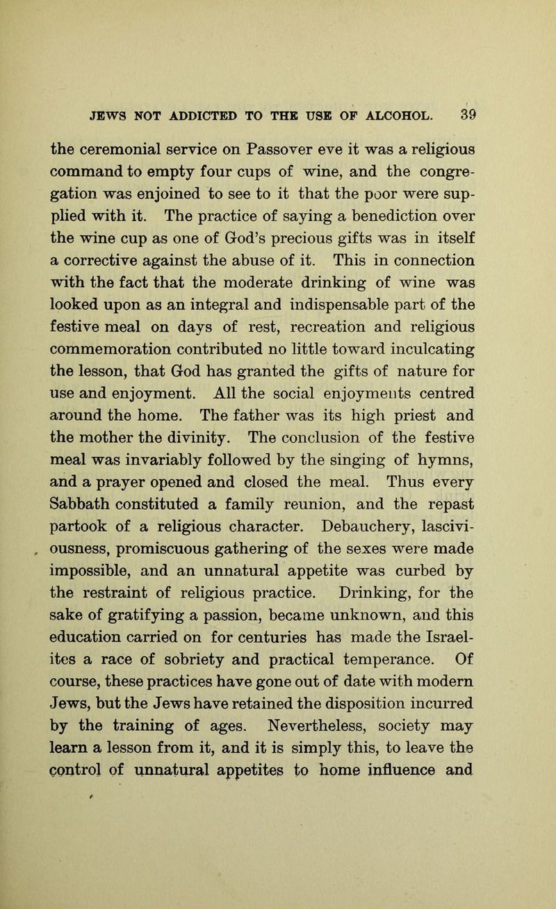 the ceremonial service on Passover eve it was a religious command to empty four cups of wine, and the congre- gation was enjoined to see to it that the poor were sup- plied with it. The practice of saying a benediction over the wine cup as one of God’s precious gifts was in itself a corrective against the abuse of it. This in connection with the fact that the moderate drinking of wine was looked upon as an integral and indispensable part of the festive meal on days of rest, recreation and religious commemoration contributed no little toward inculcating the lesson, that God has granted the gifts of nature for use and enjoyment. All the social enjoyments centred around the home. The father was its high priest and the mother the divinity. The conclusion of the festive meal was invariably followed by the singing of hymns, and a prayer opened and closed the meal. Thus every Sabbath constituted a family reunion, and the repast partook of a religious character. Debauchery, lascivi- . ousness, promiscuous gathering of the sexes were made impossible, and an unnatural appetite was curbed by the restraint of religious practice. Drinking, for the sake of gratifying a passion, became unknown, and this education carried on for centuries has made the Israel- ites a race of sobriety and practical temperance. Of course, these practices have gone out of date with modern Jews, but the Jews have retained the disposition incurred by the training of ages. Nevertheless, society may learn a lesson from it, and it is simply this, to leave the control of unnatural appetites to home influence and