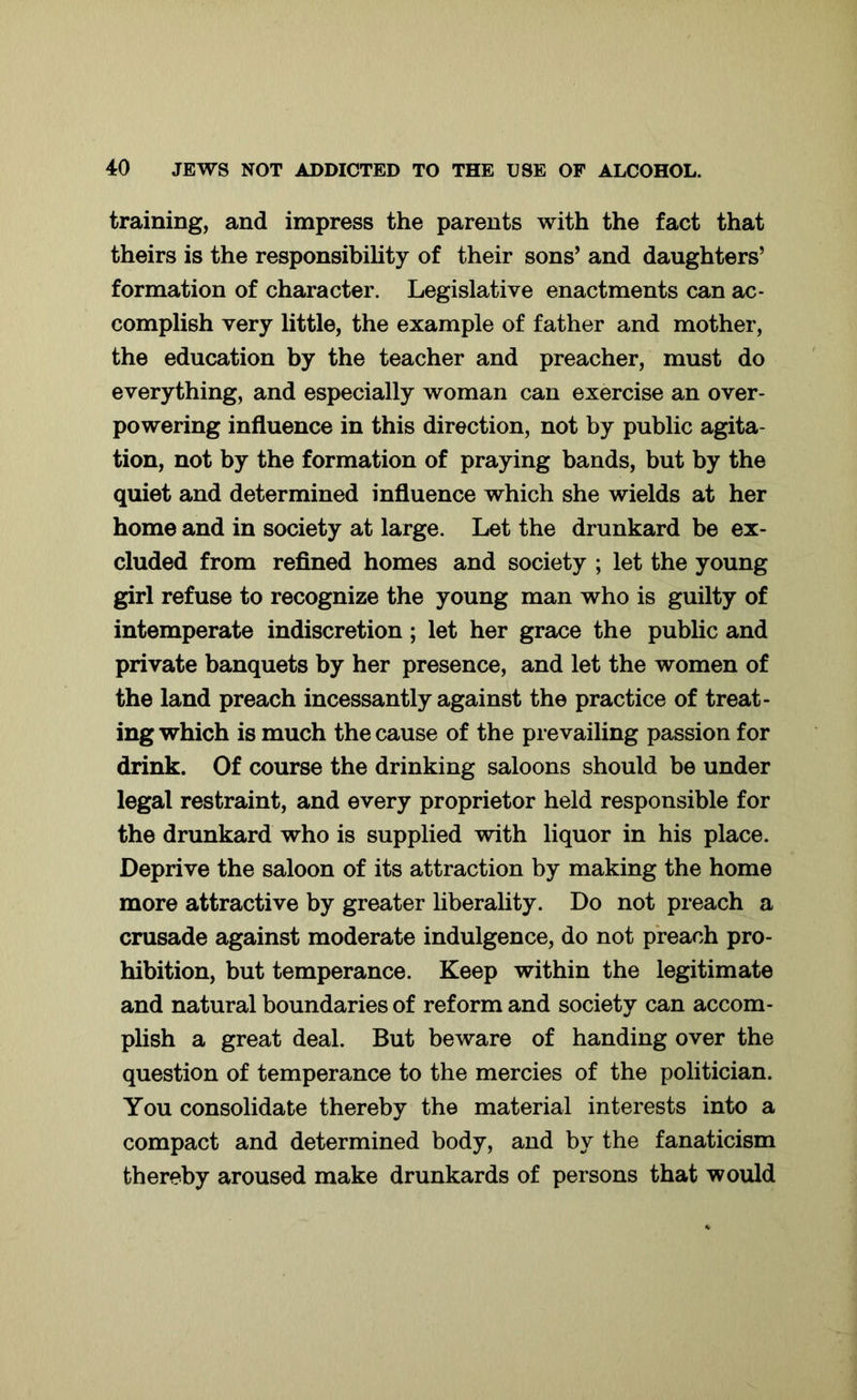 training, and impress the parents with the fact that theirs is the responsibility of their sons’ and daughters’ formation of character. Legislative enactments can ac- complish very little, the example of father and mother, the education by the teacher and preacher, must do everything, and especially woman can exercise an over- powering influence in this direction, not by public agita- tion, not by the formation of praying bands, but by the quiet and determined influence which she wields at her home and in society at large. Let the drunkard be ex- cluded from refined homes and society ; let the young girl refuse to recognize the young man who is guilty of intemperate indiscretion; let her grace the public and private banquets by her presence, and let the women of the land preach incessantly against the practice of treat- ing which is much the cause of the prevailing passion for drink. Of course the drinking saloons should be under legal restraint, and every proprietor held responsible for the drunkard who is supplied with liquor in his place. Deprive the saloon of its attraction by making the home more attractive by greater liberality. Do not preach a crusade against moderate indulgence, do not preach pro- hibition, but temperance. Keep within the legitimate and natural boundaries of reform and society can accom- plish a great deal. But beware of handing over the question of temperance to the mercies of the politician. You consolidate thereby the material interests into a compact and determined body, and by the fanaticism thereby aroused make drunkards of persons that would