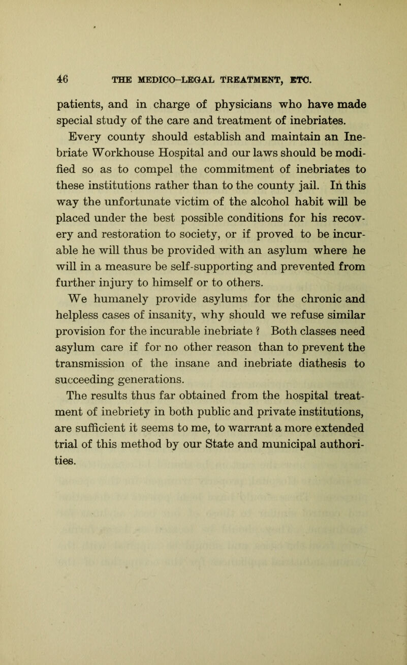 patients, and in charge of physicians who have made special study of the care and treatment of inebriates. Every county should establish and maintain an Ine- briate Workhouse Hospital and our laws should be modi- fied so as to compel the commitment of inebriates to these institutions rather than to the county jail. In this way the unfortunate victim of the alcohol habit will be placed under the best possible conditions for his recov- ery and restoration to society, or if proved to be incur- able he will thus be provided with an asylum where he will in a measure be self-supporting and prevented from further injury to himself or to others. We humanely provide asylums for the chronic and helpless cases of insanity, why should we refuse similar provision for the incurable inebriate ? Both classes need asylum care if for no other reason than to prevent the transmission of the insane and inebriate diathesis to succeeding generations. The results thus far obtained from the hospital treat- ment of inebriety in both public and private institutions, are sufficient it seems to me, to warrant a more extended trial of this method by our State and municipal authori- ties.