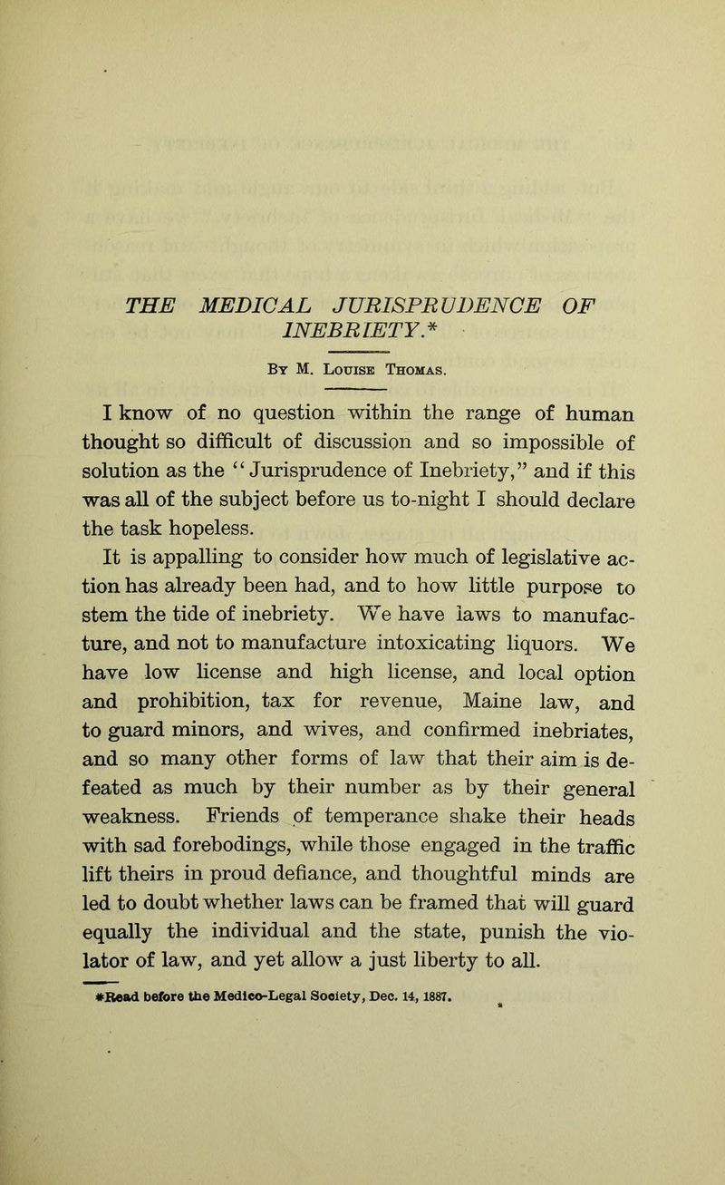 THE MEDICAL JURISPRUDENCE OF INEBRIETY.* By M. Louise Thomas. I know of no question within the range of human thought so difficult of discussion and so impossible of solution as the “ Jurisprudence of Inebriety,” and if this was all of the subject before us to-night I should declare the task hopeless. It is appalling to consider how much of legislative ac- tion has already been had, and to how little purpose to stem the tide of inebriety. Y\ e have laws to manufac- ture, and not to manufacture intoxicating liquors. We have low license and high license, and local option and prohibition, tax for revenue, Maine law, and to guard minors, and wives, and confirmed inebriates, and so many other forms of law that their aim is de- feated as much by their number as by their general weakness. Friends of temperance shake their heads with sad forebodings, while those engaged in the traffic lift theirs in proud defiance, and thoughtful minds are led to doubt whether laws can be framed that will guard equally the individual and the state, punish the vio- lator of law, and yet allow a just liberty to all.