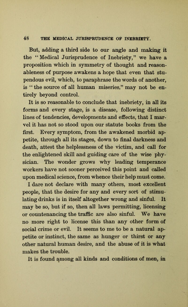 But, adding a third side to our angle and making it the “ Medical Jurisprudence of Inebriety,” we have a proposition which in symmetry of thought and reason- ableness of purpose awakens a hope that even that stu- pendous evil, which, to paraphrase the words of another, is “the source of all human miseries,” may not be en- tirely beyond control. It is so reasonable to conclude that inebriety, in all its forms and every stage, is a disease, following distinct lines of tendencies, developments and effects, that I mar- vel it has not so stood upon our statute books from the first. Every symptom, from the awakened morbid ap- petite, through all its stages, down to final darkness and death, attest the helplessness of the victim, and call for the enlightened skill and guiding care of the wise phy- sician. The wonder grows why leading temperance workers have not sooner perceived this point and called upon medical science, from whence their help must come. I dare not declare with many others, most excellent people, that the desire for any and every sort of stimu- lating drinks is in itself altogether wrong and sinful. It may be so, but if so, then all laws permitting, licensing or countenancing the traffic are also sinful. We have no more right to license this than any other form of social crime or evil. It seems to me to be a natural ap- petite or instinct, the same as hunger or thirst or any other natural human desire, and the abuse of it is what makes the trouble. It is found among all kinds and conditions of men, in