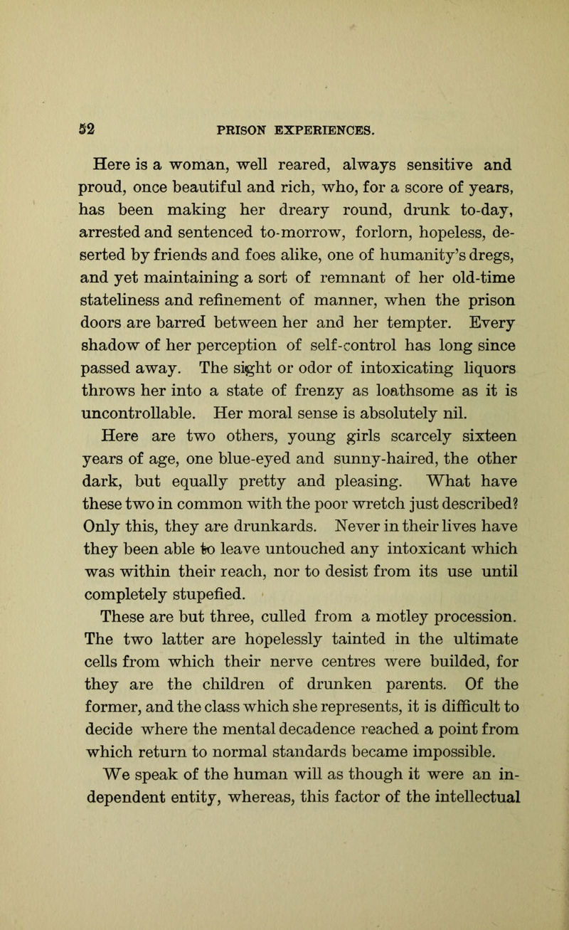 Here is a woman, well reared, always sensitive and proud, once beautiful and rich, who, for a score of years, has been making her dreary round, drunk to-day, arrested and sentenced to-morrow, forlorn, hopeless, de- serted by friends and foes alike, one of humanity’s dregs, and yet maintaining a sort of remnant of her old-time stateliness and refinement of manner, when the prison doors are barred between her and her tempter. Every shadow of her perception of self-control has long since passed away. The sight or odor of intoxicating liquors throws her into a state of frenzy as loathsome as it is uncontrollable. Her moral sense is absolutely nil. Here are two others, young girls scarcely sixteen years of age, one blue-eyed and sunny-haired, the other dark, but equally pretty and pleasing. What have these two in common with the poor wretch just described? Only this, they are drunkards. Never in their lives have they been able to leave untouched any intoxicant which was within their reach, nor to desist from its use until completely stupefied. These are but three, culled from a motley procession. The two latter are hopelessly tainted in the ultimate cells from which their nerve centres were builded, for they are the children of drunken parents. Of the former, and the class which she represents, it is difficult to decide where the mental decadence reached a point from which return to normal standards became impossible. We speak of the human will as though it were an in- dependent entity, whereas, this factor of the intellectual