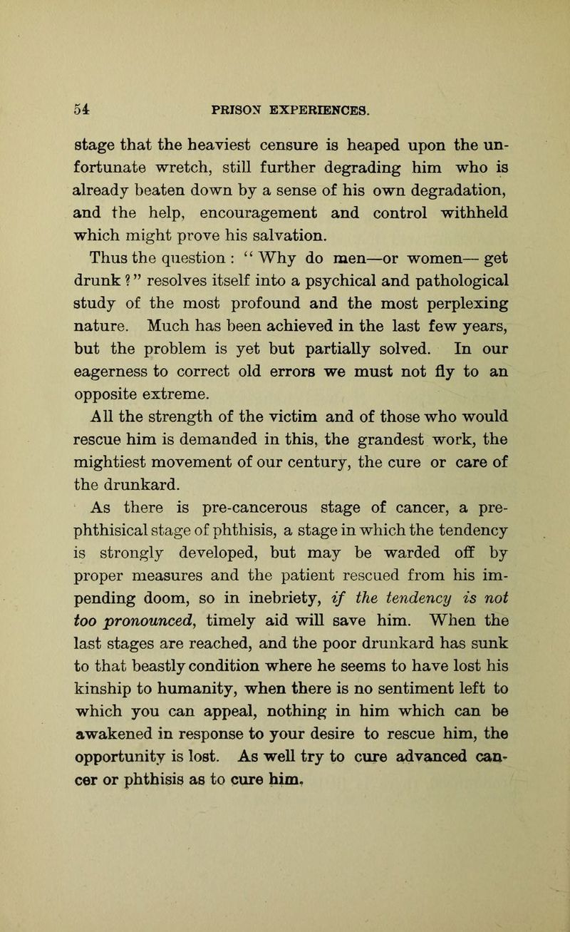 stage that the heaviest censure is heaped upon the un- fortunate wretch, still further degrading him who is already beaten down by a sense of his own degradation, and the help, encouragement and control withheld which might prove his salvation. Thus the question : “ Why do men—or women— get drunk ? ” resolves itself into a psychical and pathological study of the most profound and the most perplexing nature. Much has been achieved in the last few years, but the problem is yet but partially solved. In our eagerness to correct old errors we must not fly to an opposite extreme. All the strength of the victim and of those who would rescue him is demanded in this, the grandest work, the mightiest movement of our century, the cure or care of the drunkard. As there is pre-cancerous stage of cancer, a pre- phthisical stage of phthisis, a stage in which the tendency is strongly developed, but may be warded off by proper measures and the patient rescued from his im- pending doom, so in inebriety, if the tendency is not too pronounced, timely aid will save him. When the last stages are reached, and the poor drunkard has sunk to that beastly condition where he seems to have lost his kinship to humanity, when there is no sentiment left to which you can appeal, nothing in him which can be awakened in response to your desire to rescue him, the opportunity is lost. As well try to cure advanced can- cer or phthisis as to cure him.