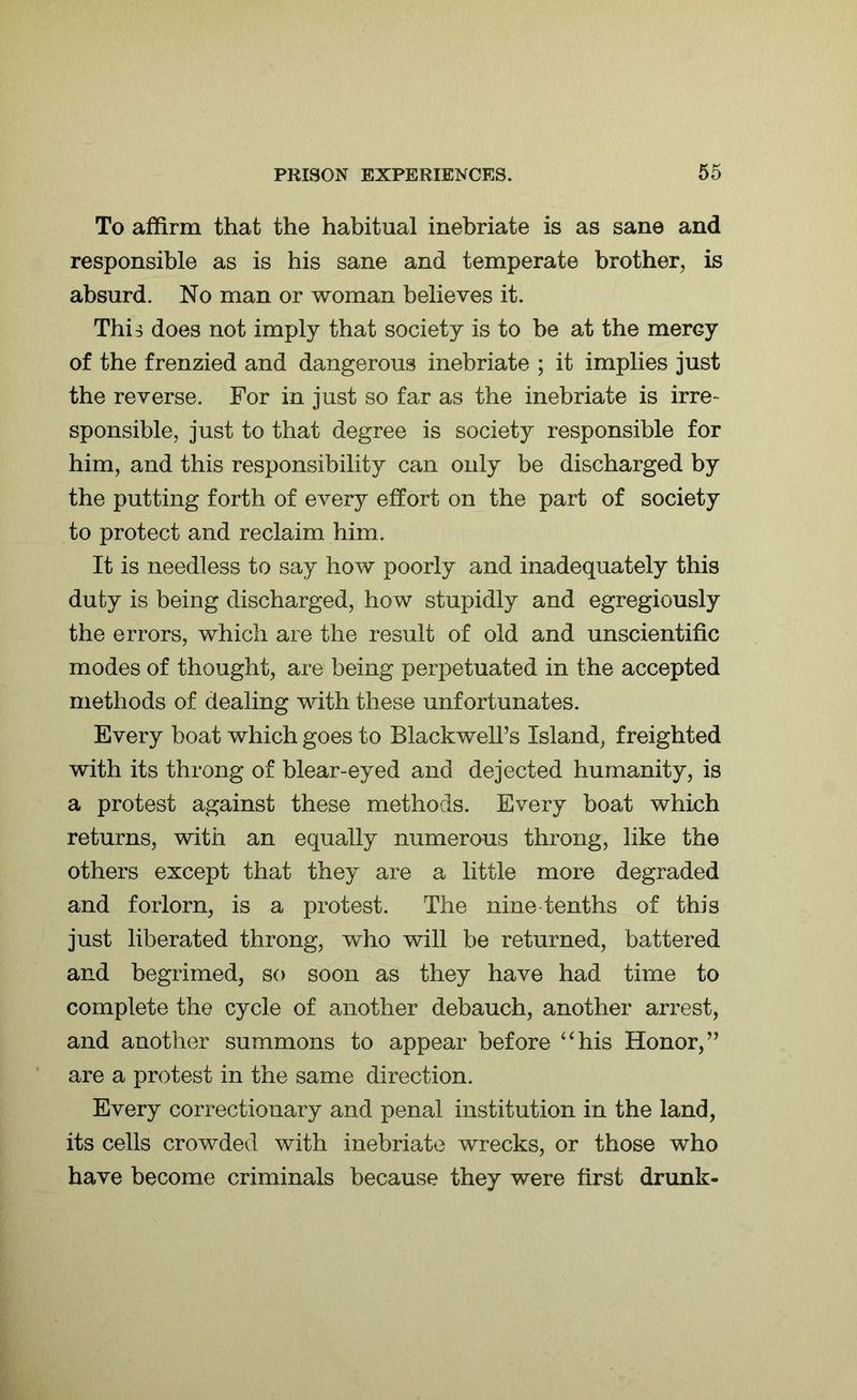 To affirm that the habitual inebriate is as sane and responsible as is his sane and temperate brother, is absurd. No man or woman believes it. Thi^ does not imply that society is to be at the mercy of the frenzied and dangerous inebriate ; it implies just the reverse. For in just so far as the inebriate is irre- sponsible, just to that degree is society responsible for him, and this responsibility can only be discharged by the putting forth of every effort on the part of society to protect and reclaim him. It is needless to say how poorly and inadequately this duty is being discharged, how stupidly and egregiously the errors, which are the result of old and unscientific modes of thought, are being perpetuated in the accepted methods of dealing with these unfortunates. Every boat which goes to Blackwell’s Island, freighted with its throng of blear-eyed and dejected humanity, is a protest against these methods. Every boat which returns, with an equally numerous throng, like the others except that they are a little more degraded and forlorn, is a protest. The nine tenths of this just liberated throng, who will be returned, battered and begrimed, so soon as they have had time to complete the cycle of another debauch, another arrest, and another summons to appear before “his Honor,” are a protest in the same direction. Every correctionary and penal institution in the land, its cells crowded with inebriate wrecks, or those who have become criminals because they were first drunk-