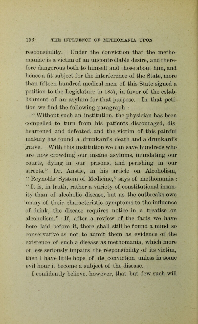 responsibility. Under the conviction that the metho- maniac is a victim of an uncontrollable desire, and there- fore dangerous both to himself and those about him, and hence a fit subject for the interference of the State, more than fifteen hundred medical men of this State signed a petition to the Legislature in 1857, in favor of the estab- lishment of an asylum for that purpose. In that peti- tion we find the following paragraph : “ Without such an institution, the physician has been compelled to turn from his patients discouraged, dis- heartened and defeated, and the victim of this painful malady has found a drunkard’s death and a drunkard’s grave. With this institution we can save hundreds who are now crowding our insane asylums, inundating our courts, dying in our prisons, and perishing in our streets.” Dr. Anstie, in his article on Alcoholism, “Reynolds’ System of Medicine,” says of methomania : “ It is, in truth, rather a variety of constitutional insan- ity than of alcoholic disease, but as the outbreaks owe many of their characteristic symptoms to the influence of drink, the disease requires notice in a treatise on alcoholism. ” If, after a review of the facts we have here laid before it, there shall still be found a mind so conservative as not to admit them as evidence of the existence of such a disease as methomania, which more or less seriously impairs the responsibility of its victim, then I have little hope of its conviction unless in some evil hour it become a subject of the disease. I confidently believe, however, that but few such will