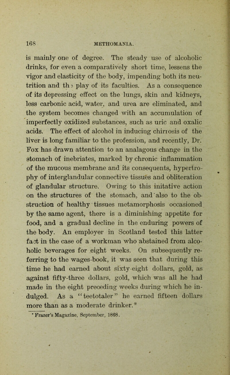 is mainly one of degree. The steady use of alcoholic drinks, for even a comparatively short time, lessens the vigor and elasticity of the body, impending both its neu- trition and th 3 play of its faculties. As a consequence of its depressing effect on the lungs, skin and kidneys, less carbonic acid, water, and urea are eliminated, and the system becomes changed with an accumulation of imperfectly oxidized substances, such as uric and oxalic acids. The effect of alcohol in inducing chirrosis of the liver is long familiar to the profession, and recently, Dr. Fox has drawn attention to an analagous change in the stomach of inebriates, marked by chronic inflammation of the mucous membrane and its consequents, hypertro- phy of interglandular connective tissues and obliteration of glandular structure. Owing to this initative action on the structures of the stomach, and also to the ob- struction of healthy tissues metamorphosis occasioned by the same agent, there is a diminishing appetite for food, and a gradual decline in the enduring powers of the body. An employer in Scotland tested this latter fact in the case of a workman who abstained from alco- holic beverages for eight weeks. On subsequently re- ferring to the wages-book, it was seen that during this time he had earned about sixty-eight dollars, gold, as against fifty-three dollars, gold, which was all he had made in the eight preceding weeks during which he in- dulged. As a “teetotaler” he earned fifteen dollars more than as a moderate drinker.* * Frazer’s Magazine, September, 1868.