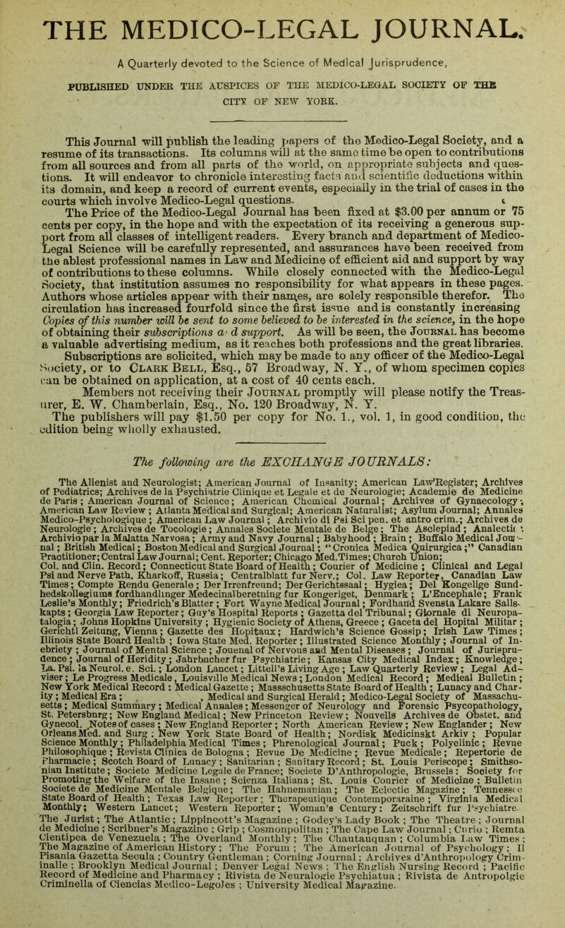 A Quarterly devoted to the Science of Medical Jurisprudence, PUBLISHED UNDER THE AUSPICES OF THE MEDICO-LEGAL SOCIETY OF THE CITY OF NEW YORK. This Journal will publish the leading papers of the Medico-Legal Society, and a resume of its transactions. Its columns will at the same time be open to contributions from all sources and from all parts of the world, on appropriate subjects and ques- tions. It will endeavor to chronicle interesting facts and scientific deductions within its domain, and keep a record of current events, especially in the trial of cases in the courts which involve Medico-Legal questions. t The Price of the Medico-Legal Journal has been fixed at $3.00 per annum or 75 cents per copy, in the hope and with the expectation of its receiving a generous sup- port from all classes of intelligent readers. Every branch and department of Medico- Legal Science will be carefully represented, and assurances have been received from the ablest professional names in Law and Medicine of efficient aid and support by way of contributions to these columns. While closely connected with the Medico-Legal Society, that institution assumes no responsibility for what appears in these pages. Authors whose articles appear with their nam.es, are solely responsible therefor. The circulation has increased fourfold since the first issue and is constantly increasing Copies of this number will be sent to some believed to be interested in the science, in the hope of obtaining their subscriptions a> d support. As will be seen, the Journal has become a valuable advertising medium, as it reaches both professions and the great libraries. Subscriptions are solicited, which may be made to any officer of the Medico-Legal Society, or to Clark Bell, Esq., 57 Broadway, N. Y., of whom specimen copies can be obtained on application, at a cost of 40 cents each. Members not receiving their Journal promptly will please notify the Treas- urer, E. W. Chamberlain, Esq., No. 120 Broadway, N. Y. The publishers will pay $1.50 per copy for No. 1., vol. 1, in good condition, the edition being wholly exhausted. The following are the EXCHANGE JOURNALS: The Alienist and Neurologist; American Journal of Insanity; American Law',Register; Archives of Pediatrics; Archives de la Psychiatrie Clinique et Legale et de Neurologie; Academic de Medicine de Paris ; American Journal of Science; American Chemical Journal; Archives of Gynaecology, American Law Review ; Atlanta Medical and Surgical; American Naturalist; Asylum Journal; Annales Medico-Psychologique ; American Law Journal; Archivio di Psi Sci pen. et antro crim.; Archives de Neurologie; Archives de Tocologie; Annales Soclete Mentale de Beige; The Asclepiad; Analecta •, Archivio par la Malatta Narvosa; Army and Navy Journal; Babyhood; Brain ; Buffalo Medical Jouj •- nal; British Medical; Boston Medical and Surgical Journal; “Cronica Medica Quirurgica;” Canadian Practitioner; Central Law Journal; Cent. Reporter; Chicago Med.Times; Churoh union: Col. and Clin. Record; Connecticut State Board of Health; Courier of Medicine ; Clinical and Legal Psi and Nerve Path. Kharkoff, Russia; Centralblatt fur Nerv.; Col. Law Reporter, Canadian Law Times; Compte Rendu Generale ; Der Irrenfreund; DerGerichtssaal; Hygiea; Del Kongelige Sund- hedskollegiums fordhandlinger Medecinalberetning fur Kongeriget, Denmark ; L’Encephale; Frank Leslie’s Monthly; Friedrich’s Blatter ; Fort Wayne Medical Journal; Fordhand Svensta Lakare Sails- kapts; Georgia Law Reporter; Guy’s Hospital Reports ; Gazetta del Tribunal; Giornale di Neuropa- talogia; Johns Hopkins University ; Hygienic Society of Athens, Greece ; Gaceta del Hopital Militar ; Gerichti Zeitung, Vienna; Gazette des Hopitaux; Hardwich’s Science Gossip; Irish Law Times ; Illinois State Board Health ; Iowa State Med. Reporter; Illustrated Science Monthly; Journal of In- ebriety ; Journal of Mental Science ; Jouenal of Nervous and Mental Diseases ; Journal of Jurispru- dence ; Journal of Heridity: Jahrbucher fur Psychiatrie; Kansas City Medical Index; Knowledge; La. Psi. la Neurol, e. Sci.; London Lancet; Littell’s Living Age ; Law Quarterly Review; Legal Ad- viser; Le Progress Medicale, Louisville Medical News; London Medical Record; Medieal Bulletin; New York Medical Record : Medical Gazette ; Massachusetts State Board of Health ; Lunacy and Char- ity ; Medical Era; , Medical and Surgical Herald; Medico-Legal Society of Massachu- setts ; Medical Summary; Medical Annales; Messenger of Neurology and Forensic Fsycopathology, St. Petersbnrg; New England Medical; New Princeton Review; Nouvells Archives de Obstet. ana Gynecol. Notes of cases ; New England Reporter ; North American Review; New Englander; New Orleans Med. and Surg ; New York State Board of Health; Nordisk Medicinskt Arkiv ; Popular Science Monthly; Philadelphia Medical Times ; Phrenological Journal; Puck ; Polyclinic ; Revue Philosophique ; Revista Clinica de Bologna ; Revue De Medicine ; Revue Medicale; Repertorie de Fharmacie ; Scotch Board of Lunacy ; Sanitarian ; Sanitary Record ; St. Louis Periscope; Smithso- nian Institute; Societe Medicine Legale de France; Societe D’Anthropologie, Brussels : Sooiety for Promoting the Welfare of the Insane; Scienza Italiana; St. Louis Courier of Medicine; Bulletin Societe de Medicine Mentale Belgique; The Hahnemacian; The Eclectic Magazine; Tennessee State Board of Health; Texas Law Reporter; Therapeutique Contemporaraine ; Virginia Medical Monthly; Western Lancet; Western Reporter; Woman’s Century: Zeitschrift fur l’sychiatre. The Jurist; The Atlantic ; Lippincott’s Magazine ; Godey’s Lady Book ; The Theatre ; Journal de Medicine ; Scribner’s Magazine ; Grip ; Cosmonpolitan ; The Cape Law Journal; Curio ; Remta Cientipea de Venezuela ; The Overland Monthly; The Chautauquan ; Columbia Law Times; The Magazine of American History ; The Forum; The American Journal of Psychology ; II Pisania Gazetta Secula ; Country Gentleman ; Corning Journal; Archives d’Anthropology Crim- inalle ; Brooklyn Medical Journal; Denver Legal News ; The English Nursing Record ; Pacific Record of Medicine and Pharmacy ; Rivista de Neuralogie Psychiatua ; Rivista de Antropolgie Criminella of Ciencias Medico-Lego)es ; University Medical Magazine.