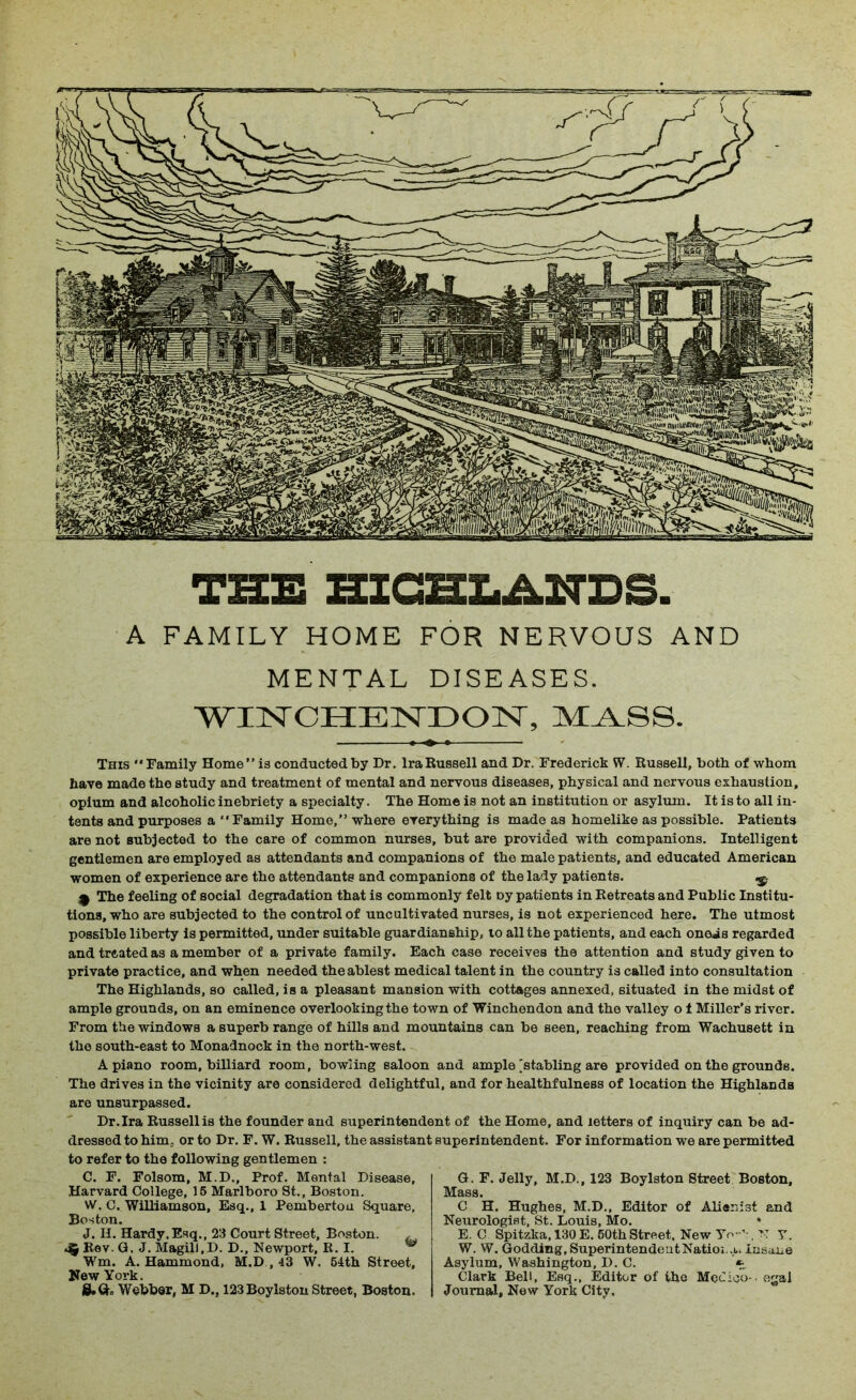 A FAMILY HOME FOR NERVOUS AND MENTAL DISEASES. WINCHENDON, MASS. This Family Home” is conducted by Dr. Ira Russell and Dr. Frederick W. Russell, both of whom have made the study and treatment of mental and nervous diseases, physical and nervous exhaustion, opium and alcoholic inebriety a specialty. The Home is not an institution or asylum. It is to all in- tents and purposes a Family Home,” where everything is made as homelike as possible. Patients are not subjected to the care of common nurses, but are provided with companions. Intelligent gentlemen are employed as attendants and companions of the male patients, and educated American women of experience are the attendants and companions of the lady patients. ^ <9 The feeling of social degradation that is commonly felt oy patients in Retreats and Public Institu- tions, who are subjected to the control of uncultivated nurses, is not experienced here. The utmost possible liberty is permitted, under suitable guardianship, to all the patients, and each oneis regarded and treated as a member of a private family. Each case receives the attention and study given to private practice, and when needed the ablest medical talent in the country is called into consultation The Highlands, so called, is a pleasant mansion with cottages annexed, situated in the midst of ample grounds, on an eminence overlooking the town of Winchendon and the valley o f Miller’s river. From the windows a superb range of hills and mountains can be seen, reaching from Wachusett in the south-east to Monadnock in the north-west. A piano room, billiard room, bowling saloon and ample [stabling are provided on the grounds. The drives in the vicinity are considered delightful, and for healthfulness of location the Highlands are unsurpassed. Dr.Ira Russell is the founder and superintendent of the Home, and letters of inquiry can be ad- dressed to him, or to Dr. F. W. Russell, the assistant superintendent. For information we are permitted to refer to the following gentlemen : C. F. Folsom, M.D., Prof. Mental Disease, Harvard College, 15 Marlboro St., Boston. W. C. Williamson, Esq., 1 Pemberton Square, Boston. J. II. Hardy,Esq., 23 Court Street, Boston. , <5 Rev. Q. J. MagilJ.D. D., Newport, R. I. ^ Wm. A. Hammond, M.D , 43 W. 54th Street, New York. Webber, M D., 123Boylston Street, Boston. G. F. Jelly, M.D., 123 Boylston Street Boston, Mass. C H. Hughes, M.D., Editor of Alienist and Neurologist, St. Louis, Mo. • E. C Spitzka, 130 E. 50th Street, New Yo-'-, N y. W. W. Godding, SuperintendeatNatioi .u Insane Asylum, Washington, D. C. *•„ Clark Bell, Esq., Editor of the Medico-, egal Journal, New York City.