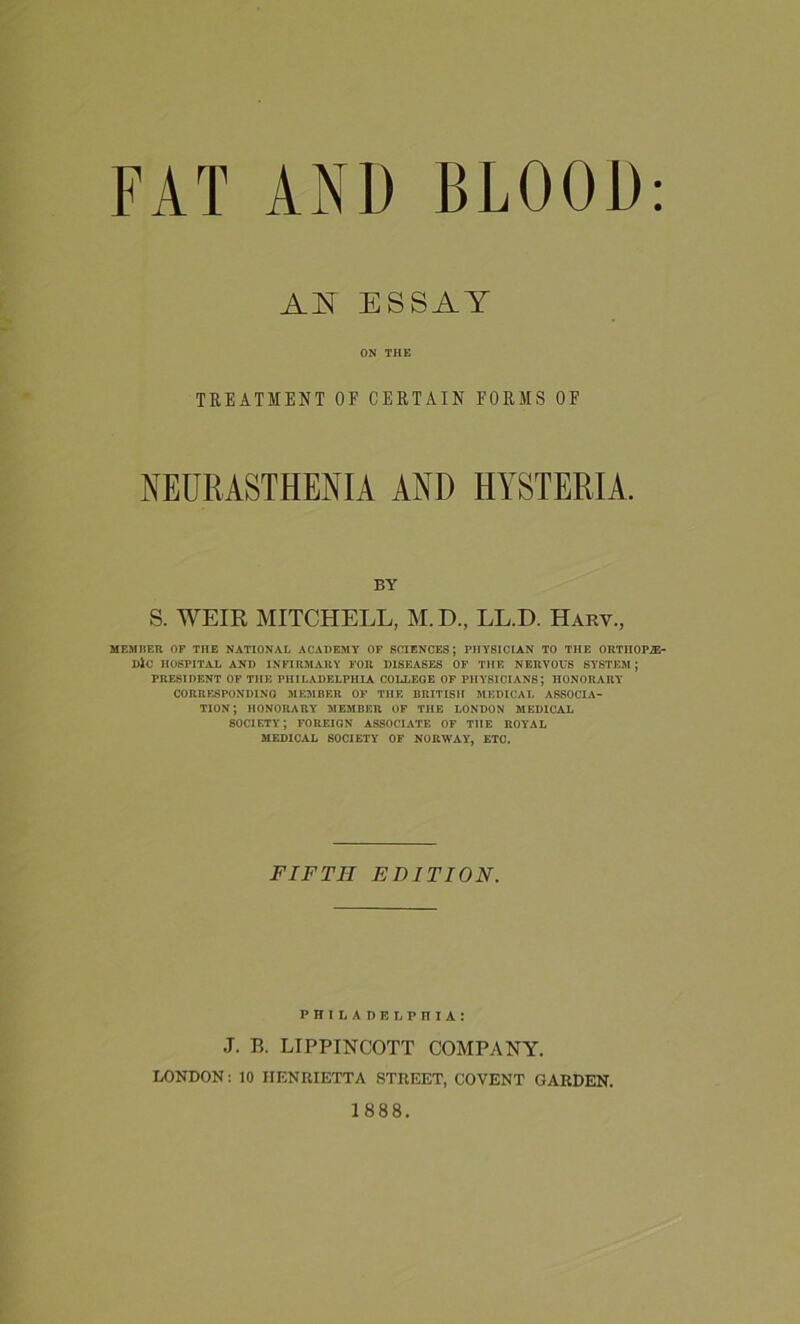 FAT AN1) BLOOD: AN ESSAY ON THE TREATMENT OF CERTAIN FORMS OF NEURASTHENIA AND HYSTERIA. BY S. WEIR MITCHELL, M.D., LL.D. Harv, MEMBER OF THE NATIONAL ACADEMY OF SCIENCES; PHYSICIAN TO THE ORTIIOPiE- DiO HOSPITAL AND INFIRMARY FOR DISEASES OF THE NERVOUS SYSTEM; PRESIDENT OF THE PHILADELPHIA COLLEGE OF PHYSICIANS; HONORARY CORRESPONDING MEMBER OF THE BRITISH MEDICAL ASSOCIA- TION; HONORARY MEMBER OF THE LONDON MEDICAL SOCIETY; FOREIGN ASSOCIATE OF THE ROYAL MEDICAL SOCIETY OF NORWAY, ETC. FIFTH EDITION. PHILADELPHIA: J. B. LIPPINCOTT COMPANY. LONDON: 10 HENRIETTA STREET, COVENT GARDEN. 1888.