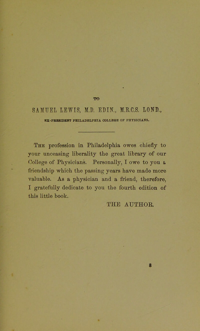 TO SAMUEL LEWIS, M.D. EDIN., M.R.C.S. LOND., RX-PHESIDENT PHILADELPHIA COLLEGE OP PHYSICIANS. The profession in Philadelphia owes chiefly to your unceasing liberality the great library of our College of Physicians. Personally, I owe to you & friendship which the passing years have made more valuable. As a physician and a friend, therefore, I gratefully dedicate to you the fourth edition of this little book. THE AUTHOR. 8