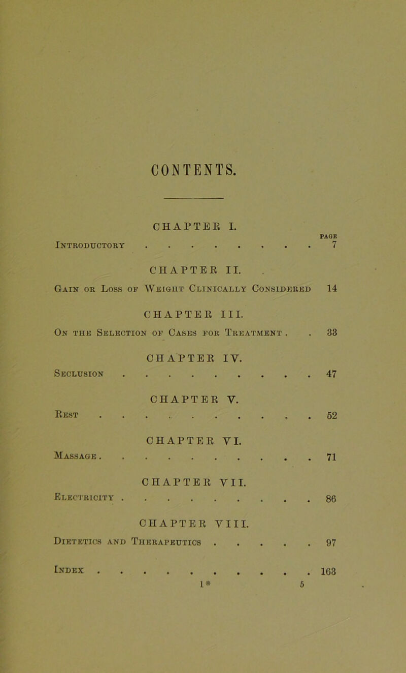 CONTENTS Introductory CHAPTER I. PAGE 7 CHAPTER II. Gain or Loss of Weight Clinically Considered 14 CHAPTER III. On the Selection of Cases for Treatment . . 33 CHAPTER IV. Seclusion 47 CHAPTER V. Rest 52 CHAPTER VI. Massage . CHAPTER VII. Electricity . 86 CHAPTER VIII. Dietetics and Therapeutics 97 Index I* 0 163