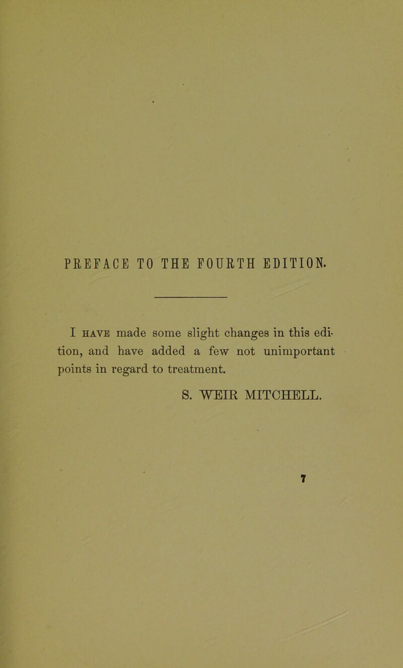 PREFACE TO THE FOURTH EDITION. I have made some slight changes in this edi- tion, and have added a few not unimportant points in regard to treatment. S. WEIR MITCHELL.