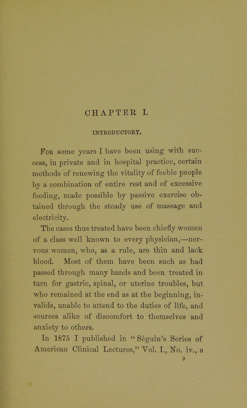 INTRODUCTORY. For some years I have been using with suc- cess, in private and in hospital practice, certain methods of renewing the vitality of feeble people by a combination of entire rest and of excessive feeding, made possible by passive exercise ob- tained through the steady use of massage and electricity. The cases thus treated have been chiefly women of a class well known to every physician,—ner- vous women, who, as a rule, are thin and lack blood. Most of them have been such as had passed through many hands and been treated in turn for gastric, spinal, or uterine troubles, but who remained at the end as at the beginning, in- valids, unable to attend to the duties of life, and sources alike of discomfort to themselves and anxiety to others. In 1875 I published in “ Seguin’s Series of American Clinical Lectures,” Yol. I., Ho. iv., a