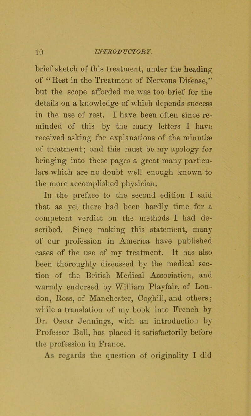 brief sketch of this treatment, under the heading of “Rest in the Treatment of Nervous Disease,” but the scope afforded me was too brief for the details on a knowledge of which depends success in the use of rest. I have been often since re- minded of this by the many letters I have received asking for explanations of the minutiae of treatment; and this must be my apology for bringing into these pages a great many particu- lars which are no doubt well enough known to the more accomplished physician. In the preface to the second edition I said that as yet there had been hardly time for a competent verdict on the methods I had de- scribed. Since making this statement, many of our profession in America have published cases of the use of my treatment. It has also been thoroughly discussed by the medical sec- tion of the British Medical Association, and warmly endorsed by William Playfair, of Lon- don, Ross, of Manchester, Coghill, and others; while a translation of my book into French by Dr. Oscar Jennings, with an introduction by Professor Ball, has placed it satisfactorily before the profession in France. As regards the question of originality I did