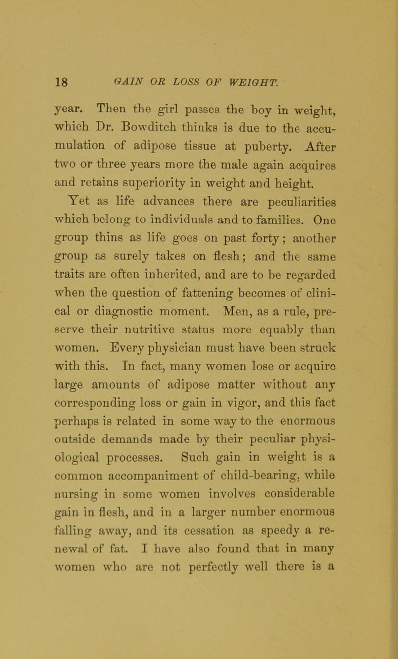 year. Then the girl passes the hoy in weight, which Dr. Bowditch thinks is due to the accu- mulation of adipose tissue at puberty. After two or three years more the male again acquires and retains superiority in weight and height. Yet as life advances there are peculiarities which belong to individuals and to families. One group thins as life goes on past forty; another group as surely takes on flesh; and the same traits are often inherited, and are to be regarded when the question of fattening becomes of clini- cal or diagnostic moment. Men, as a rule, pre- serve their nutritive status more equably than women. Every physician must have been struck with this. In fact, many women lose or acquire large amounts of adipose matter without any corresponding loss or gain in vigor, and this fact perhaps is related in some way to the enormous outside demands made by their peculiar physi- ological processes. Such gain in weight is a common accompaniment of child-bearing, while nursing in some women involves considerable gain in flesh, and in a larger number enormous falling away, and its cessation as speedy a re- newal of fat. I have also found that in many women who are not perfectly well there is a