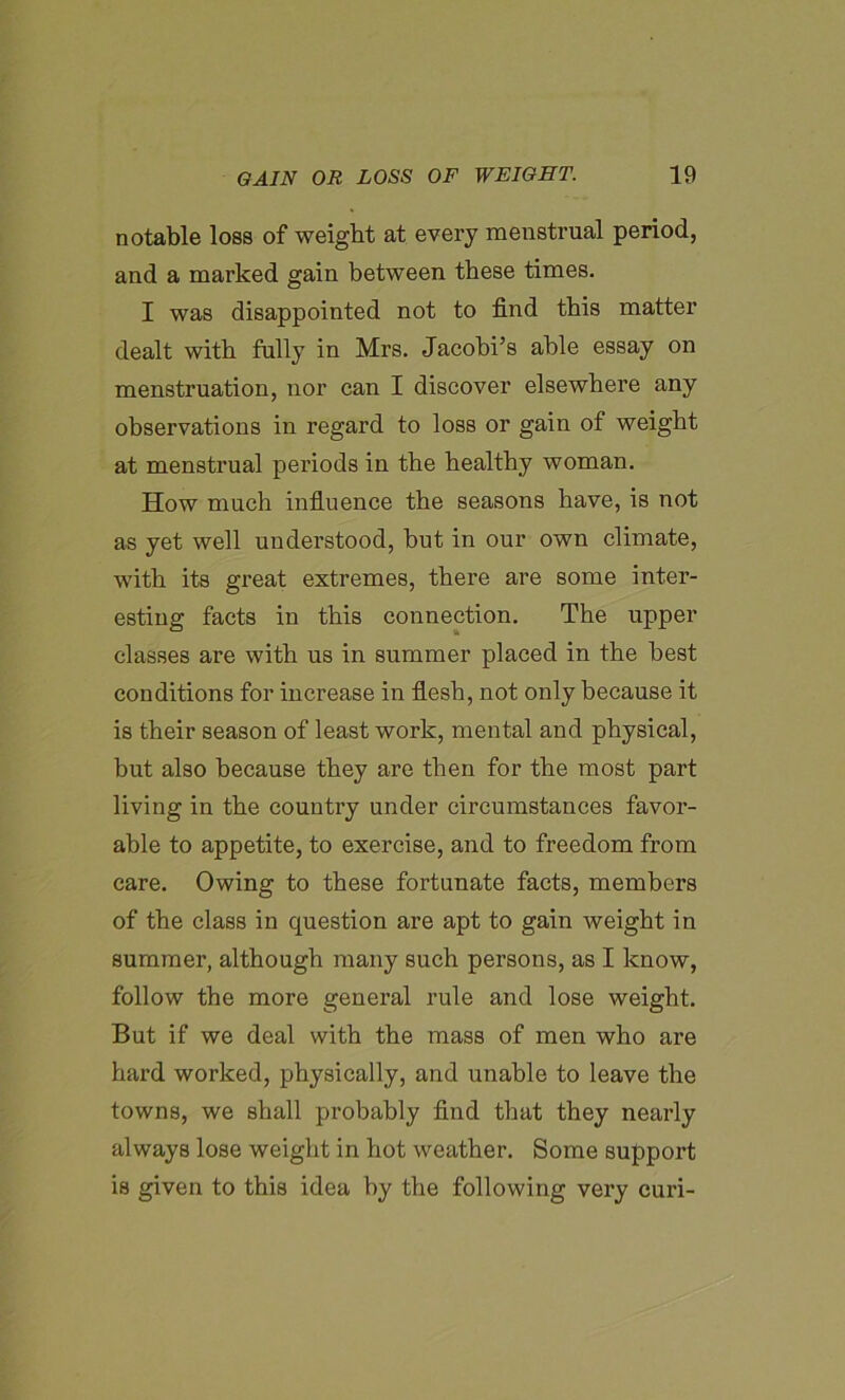 notable loss of weight at every meustrual period, and a marked gain between these times. I was disappointed not to find this matter dealt with fully in Mrs. Jacobi’s able essay on menstruation, nor can I discover elsewhere any observations in regard to loss or gain of weight at menstrual periods in the healthy woman. How much influence the seasons have, is not as yet well understood, but in our own climate, with its great extremes, there are some inter- esting facts in this connection. The upper classes are with us in summer placed in the best conditions for increase in flesh, not only because it is their season of least work, mental and physical, but also because they are then for the most part living in the country under circumstances favor- able to appetite, to exercise, and to freedom from care. Owing to these fortunate facts, members of the class in question are apt to gain weight in summer, although many such persons, as I know, follow the more general rule and lose weight. But if we deal with the mass of men who are hard worked, physically, and unable to leave the towns, we shall probably find that they nearly always lose weight in hot weather. Some support is given to this idea by the following very curi-