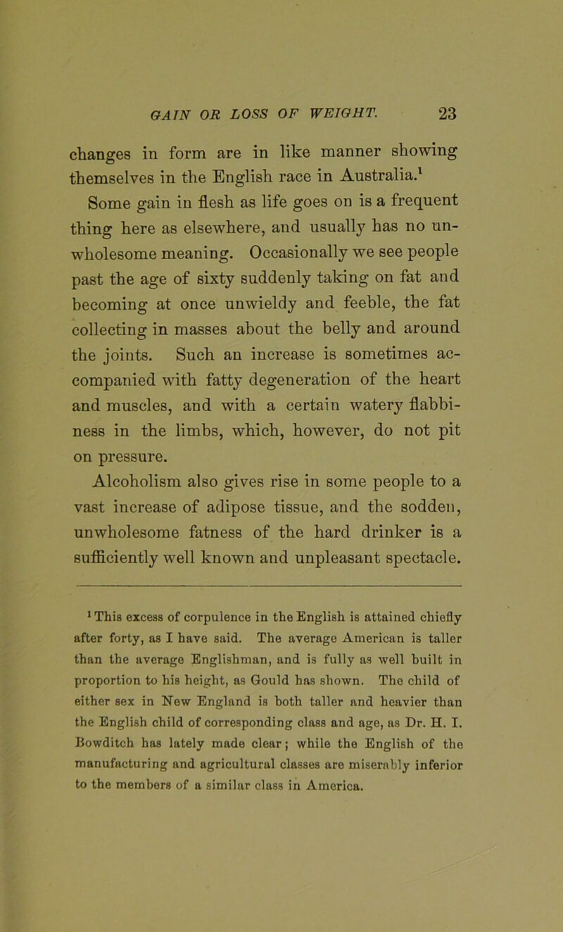 changes in form are in like manner showing themselves in the English race in Australia.1 * * * * * Some gain in flesh as life goes on is a frequent thing here as elsewhere, and usually has no un- wholesome meaning. Occasionally we see people past the age of sixty suddenly taking on fat and becoming at once unwieldy and feeble, the fat collecting in masses about the belly and around the joints. Such an increase is sometimes ac- companied with fatty degeneration of the heart and muscles, and with a certain water}7 flabbi- ness in the limbs, which, however, do not pit on pressure. Alcoholism also gives rise in some people to a vast increase of adipose tissue, and the sodden, unwholesome fatness of the hard drinker is a sufficiently well known and unpleasant spectacle. 1 This excess of corpulence in the English is attained chiefly after forty, as I have said. The average American is taller than the average Englishman, and is fully as well built in proportion to his height, as Gould has shown. The child of either sex in New England is both taller and heavier than the English child of corresponding class and age, as Dr. H. I. Bowditch has lately made clear; while the English of the manufacturing and agricultural classes are miserably inferior to the members of a similar class in America.