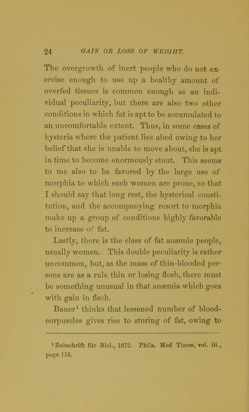 The overgrowth of inert people who do not ex- ercise enough to use up a healthy amount of overfed tissues is common enough as an indi- vidual peculiarity, but there are also two other conditions in which fat is apt to he accumulated to an uncomfortable extent. Thus, in some cases of hysteria where the patient lies abed owing to her belief that she is unable to move about, she is apt in time to become enormously stout. This seems to me also to be favored by the large use of morphia to which such women are prone, so that I should say that long rest, the hysterical consti- tution, and the accompanying resort to morphia make up a group of conditions highly favorable to increase of fat. Lastly, there is the class of fat anaemic people, usually women. This double peculiarity is rather uncommon, but, as the mass of thin-blooded per- sons are as a rule thin or losing flesh, there must be something unusual in that anaemia which goes with gain in flesh. Bauer1 thinks that lessened number of blood- corpuscles gives rise to storing of fat, owing to •Zeitschrift fur Biol., 1872. Phila. Med Times, vol. iii., page 116.