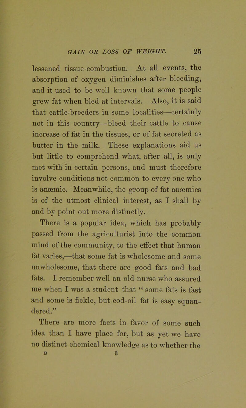 lessened tissue-combustion. At all events, the absorption of oxygen diminishes after bleeding, and it used to be well known that some people grew fat when bled at intervals. Also, it is said that cattle-breeders in some localities—certainly not in this country—bleed their cattle to cause increase of fat in the tissues, or of fat secreted as butter in the milk. These explanations aid us but little to comprehend what, after all, is only met with in certain persons, and must therefore involve conditions not common to every one who is anaemic. Meanwhile, the group of fat anaemics is of the utmost clinical interest, as I shall by and by point out more distinctly. There is a popular idea, which has probably passed from the agriculturist into the common mind of the community, to the effect that human fat varies,—that some fat is wholesome and some unwholesome, that there are good fats and bad fats. I remember well an old nurse who assured me when I was a student that “ some fats is fast and some is fickle, but cod-oil fat is easy squan- dered.” There are more facts in favor of some such idea than I have place for, but as yet we have no distinct chemical knowledge as to whether the B 8