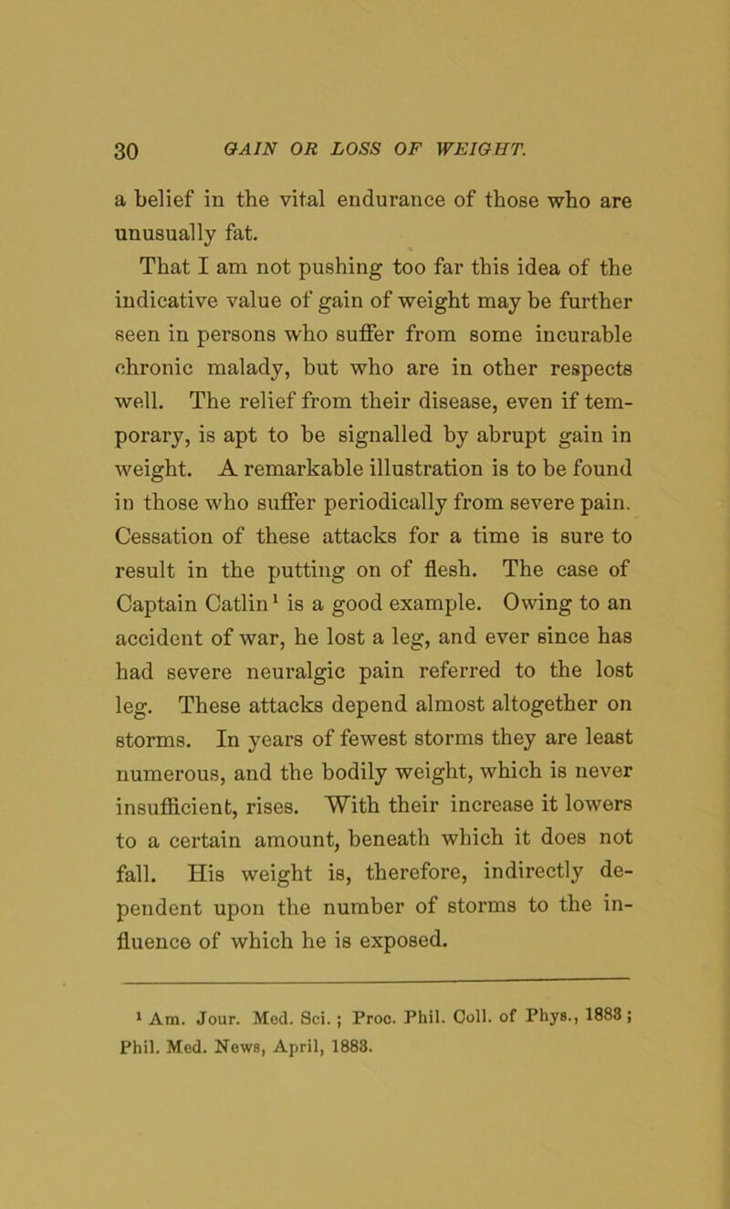 a belief in the vital endurance of those who are unusually fat. That I am not pushing too far this idea of the indicative value of gain of weight may be further seen in persons who suffer from some incurable chronic malady, but who are in other respects well. The relief from their disease, even if tem- porary, is apt to be signalled by abrupt gain in weight. A remarkable illustration is to be found in those who suffer periodically from severe pain. Cessation of these attacks for a time is sure to result in the putting on of flesh. The case of Captain Catlin1 is a good example. Owing to an accident of war, he lost a leg, and ever since has had severe neuralgic pain referred to the lost leg. These attacks depend almost altogether on storms. In years of fewest storms they are least numerous, and the bodily weight, which is never insufficient, rises. With their increase it lowers to a certain amount, beneath which it does not fall. His weight is, therefore, indirectly de- pendent upon the number of storms to the in- fluence of which he is exposed. 1 Am. Jour. Med. Sei. ; Proc. Phil. Coll, of Phys., 1883 ; Phil. Med. News, April, 1883.