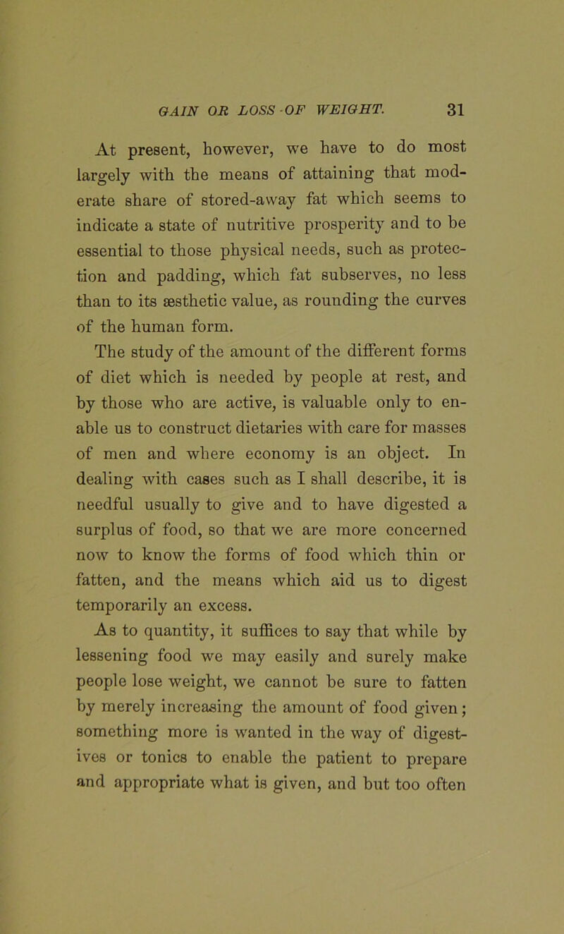 At present, however, we have to do most largely with the means of attaining that mod- erate share of stored-away fat which seems to indicate a state of nutritive prosperity and to be essential to those physical needs, such as protec- tion and padding, which fat subserves, no less than to its aesthetic value, as rounding the curves of the human form. The study of the amount of the different forms of diet which is needed by people at rest, and by those who are active, is valuable only to en- able us to construct dietaries with care for masses of men and where economy is an object. In dealing with cases such as I shall describe, it is needful usually to give and to have digested a surplus of food, so that we are more concerned now to know the forms of food which thin or fatten, and the means which aid us to digest temporarily an excess. As to quantity, it suffices to say that while by lessening food we may easily and surely make people lose weight, we cannot be sure to fatten by merely increasing the amount of food given; something more is wanted in the way of digest- ives or tonics to enable the patient to prepare and appropriate what is given, and but too often