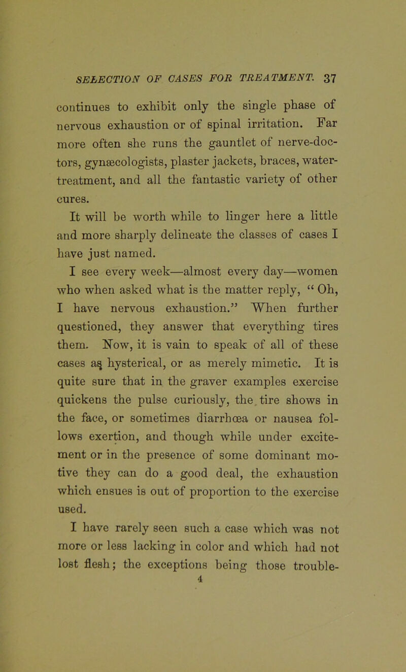 continues to exhibit only the single phase of nervous exhaustion or of spinal irritation. Far more often she runs the gauntlet of nerve-doc- tors, gynaecologists, plaster jackets, braces, water- treatment, and all the fantastic variety of other cures. It will be worth while to linger here a little and more sharply delineate the classes of cases I have just named. I see every week—almost every day—women who when asked what is the matter reply, “ Oh, I have nervous exhaustion.” When further questioned, they answer that everything tires them. How, it is vain to speak of all of these cases a§ hysterical, or as merely mimetic. It is quite sure that in the graver examples exercise quickens the pulse curiously, the.tire shows in the face, or sometimes diarrhcea or nausea fol- lows exertion, and though while under excite- ment or in the presence of some dominant mo- tive they can do a good deal, the exhaustion which ensues is out of proportion to the exercise UBed. I have rarely seen such a case which was not more or less lacking in color and which had not lost flesh; the exceptions being those trouble- 4