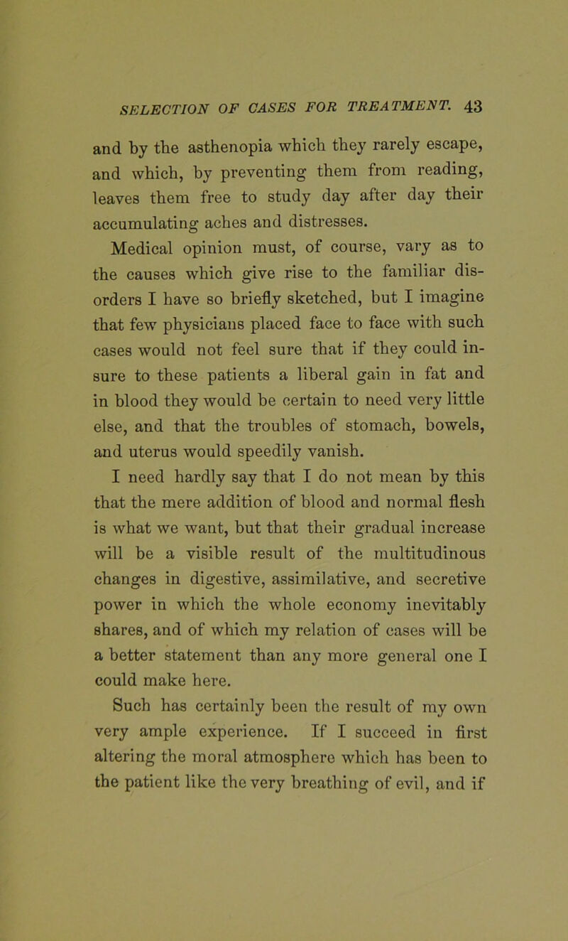 and by the asthenopia which they rarely escape, and which, by preventing them from reading, leaves them free to study day after day their accumulating aches and distresses. Medical opinion must, of course, vary as to the causes which give rise to the familiar dis- orders I have so briefly sketched, but I imagine that few physicians placed face to face with such cases would not feel sure that if they could in- sure to these patients a liberal gain in fat and in blood they would be certain to need very little else, and that the troubles of stomach, bowels, and uterus would speedily vanish. I need hardly say that I do not mean by this that the mere addition of blood and normal flesh is what we want, but that their gradual increase will be a visible result of the multitudinous changes in digestive, assimilative, and secretive power in which the whole economy inevitably shares, and of which my relation of cases will be a better statement than any more general one I could make here. Such has certainly been the result of my own very ample experience. If I succeed in first altering the moral atmosphere which has been to the patient like the very breathing of evil, and if