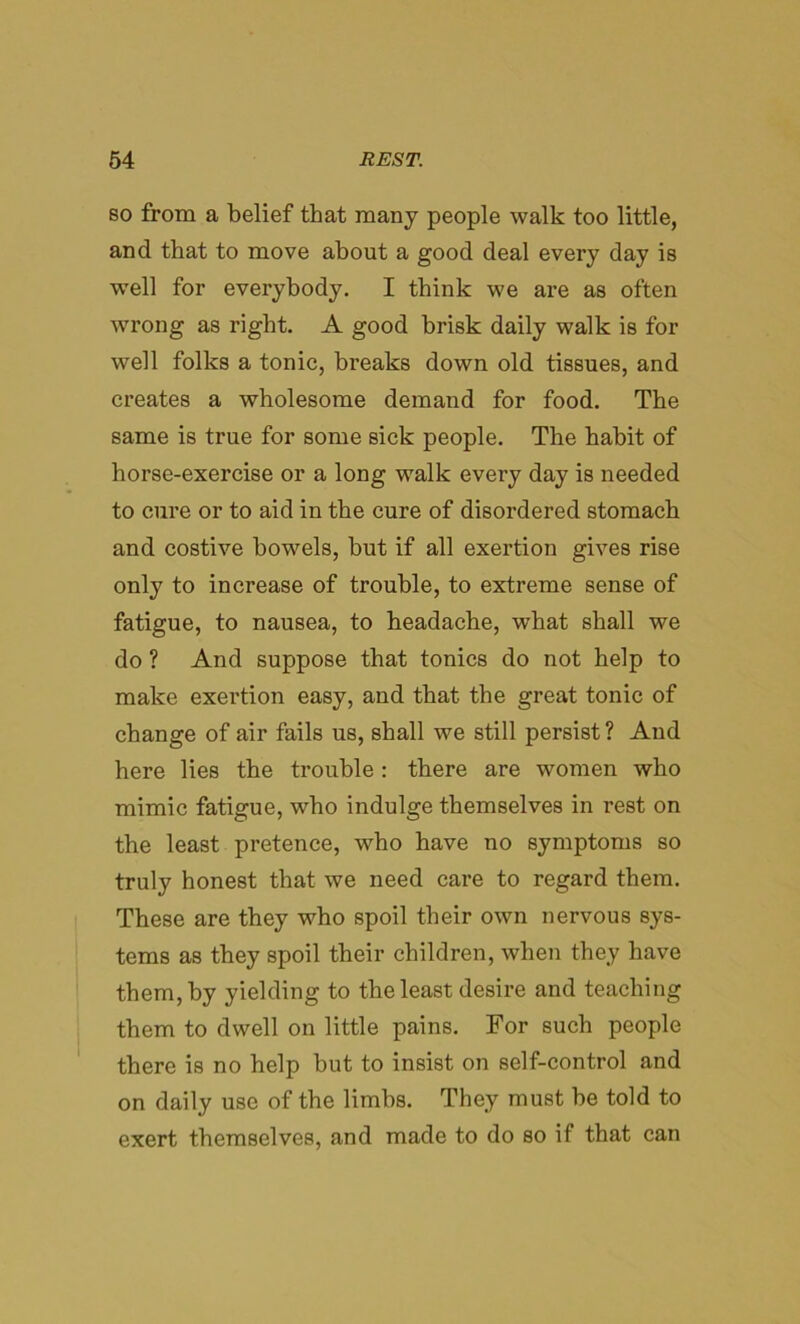 so from a belief that many people walk too little, and that to move about a good deal every day is well for everybody. I think we are as often wrong as right. A good brisk daily walk is for well folks a tonic, breaks down old tissues, and creates a wholesome demand for food. The same is true for some sick people. The habit of horse-exercise or a long walk every day is needed to cure or to aid in the cure of disordered stomach and costive bowels, but if all exertion gives rise only to increase of trouble, to extreme sense of fatigue, to nausea, to headache, what shall we do ? And suppose that tonics do not help to make exertion easy, and that the great tonic of change of air fails us, shall we still persist ? And here lies the trouble: there are women who mimic fatigue, who indulge themselves in rest on the least pretence, who have no symptoms so truly honest that we need care to regard them. These are they who spoil their own nervous sys- tems as they spoil their children, when they have them, by yielding to the least desire and teaching them to dwell on little pains. For such people there is no help but to insist on self-control and on daily use of the limbs. They must be told to exert themselves, and made to do so if that can