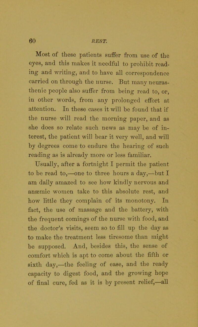 Most of these patients suffer from use of the eyes, and this makes it needful to prohibit read- ing and writing, and to have all correspondence carried on through the nurse. But many neuras- thenic people also suffer from being read to, or, in other words, from any prolonged effort at attention. In these cases it will be found that if the nurse will read the morning paper, and as she does so relate such news as may be of in- terest, the patient will bear it very well, and will by degrees come to endure the hearing of such reading as is already more or less familiar. Usually, after a fortnight I permit the patient to be read to,—one to three hours a day,—but I am daily amazed to see how kindly nervous and anaemic women take to this absolute rest, and how little they complain of its monotony. In fact, the use of massage and the battery, with the frequent comings of the nurse with food, and the doctor’s visits, seem so to fill up the day as to make the treatment less tiresome than might be supposed. And, besides this, the sense of comfort which is apt to come about the fifth or sixth day,—the feeling of ease, and the ready capacity to digest food, and the growing hope of final cure, fed as it is by present relief,—all