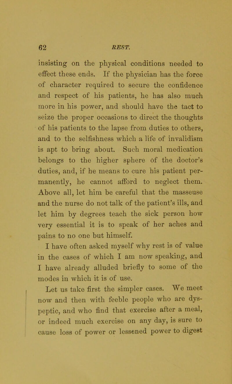 insisting on the physical conditions needed to effect these ends. If the physician has the force of character required to secure the confidence and respect of his patients, he has also much more in his power, and should have the tact to seize the proper occasions to direct the thoughts of his patients to the lapse from duties to others, and to the selfishness which a life of invalidism is apt to bring about. Such moral medication belongs to the higher sphere 6f the doctor’s duties, and, if he means to cure his patient per- manently, he cannot afford to neglect them. Above all, let him be careful that the masseuse and the nurse do not talk of the patient’s ills, and let him by degrees teach the sick person how very essential it is to speak of her aches and pains to no one but himself. I have often asked myself why rest is of value in the cases of which I am now speaking, and I have already alluded briefly to some of the modes in which it is of use. Let us take first the simpler cases. We meet now and then with feeble people who are dys- peptic, and who find that exercise after a meal, or indeed much exercise on any day, is sure to cause loss of power or lessened power to digest