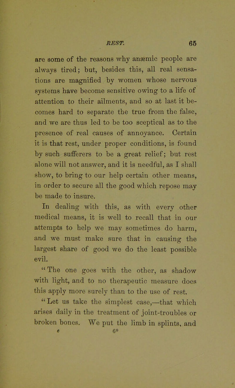 are some of the reasons why anaemic people are always tired; but, besides this, all real sensa- tions are magnified by women whose nervous systems have become sensitive owing to a life of attention to their ailments, and so at last it be- comes hard to separate the true from the false, and we are thus led to be too sceptical as to the presence of real causes of annoyance. Certain it is that rest, under proper conditions, is found by such sufferers to he a great relief; but rest alone will not answer, and it is needful, as I shall show, to bring to our help certain other means, in order to secure all the good which repose may be made to insure. In dealing with this, as with every other medical means, it is well to recall that in our attempts to help we may sometimes do harm, and we must make sure that in causing the largest share of good we do the least possible evil. “ The one goes with the other, as shadow with light, and to no therapeutic measure does this apply more surely than to the use of rest. “Let us take the simplest case,—that which arises daily in the treatment of joint-troubles or broken bones. We put the limb in splints, and e G*