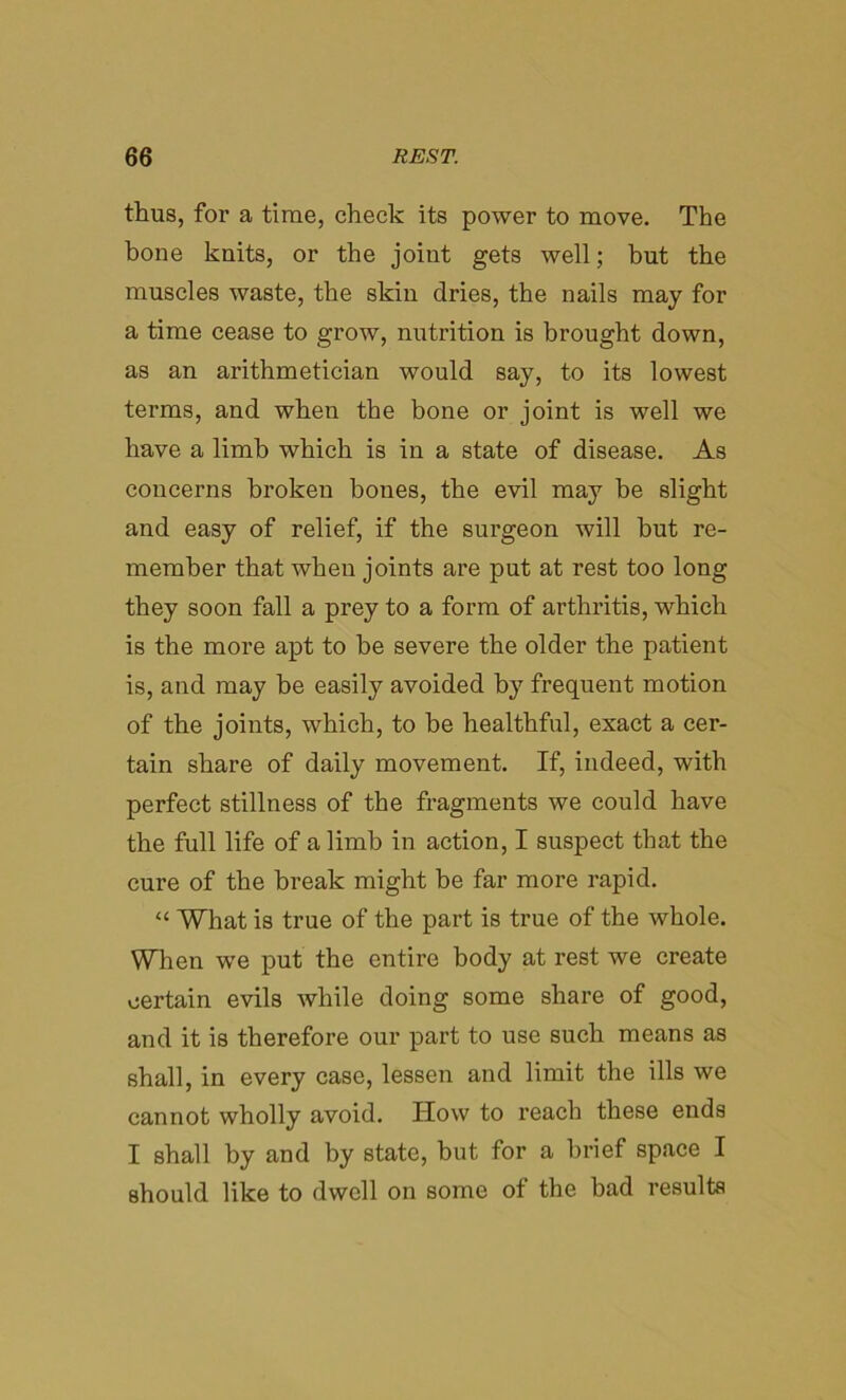 thus, for a time, check its power to move. The bone knits, or the joint gets well; but the muscles waste, the skin dries, the nails may for a time cease to grow, nutrition is brought down, as an arithmetician would say, to its lowest terms, and when the bone or joint is well we have a limb which is in a state of disease. As concerns broken bones, the evil may be slight and easy of relief, if the surgeon will hut re- member that when joints are put at rest too long they soon fall a prey to a form of arthritis, which is the more apt to be severe the older the patient is, and may be easily avoided by frequent motion of the joints, which, to be healthful, exact a cer- tain share of daily movement. If, indeed, with perfect stillness of the fragments we could have the full life of a limb in action, I suspect that the cure of the break might be far more rapid. “ What is true of the part is true of the whole. When we put the entire body at rest we create certain evils while doing some share of good, and it is therefore our part to use such means as shall, in every case, lessen and limit the ills we cannot wholly avoid. How to reach these ends I shall by and by state, but for a brief space I should like to dwell on some of the bad results