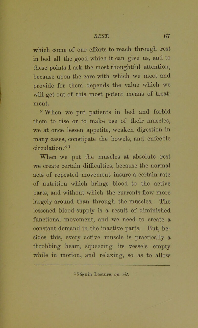 which come of our efforts to reach through rest in bed all the good which it can give us, and to these points I ask the most thoughtful attention, because upon the care with which we meet and provide for them depends the value which we will get out of this most potent means of treat- ment. “ When we put patients in bed and forbid them to rise or to make use of their muscles, we at once lessen appetite, weaken digestion in many cases, constipate the bowels, and enfeeble circulation.”1 WTien we put the muscles at absolute rest we create certain difficulties, because the normal acts of repeated movement insure a certain rate of nutrition which brings blood to the active parts, and without which the currents flow more largely around than through the muscles. The lessened blood-supply is a result of diminished functional movement, and we need to create a constant demand in the inactive parts. But, be- sides this, every active muscle is practically a throbbing heart, squeezing its vessels empty while in motion, and relaxing, so as to allow *S6guin Lecture, op. cit.