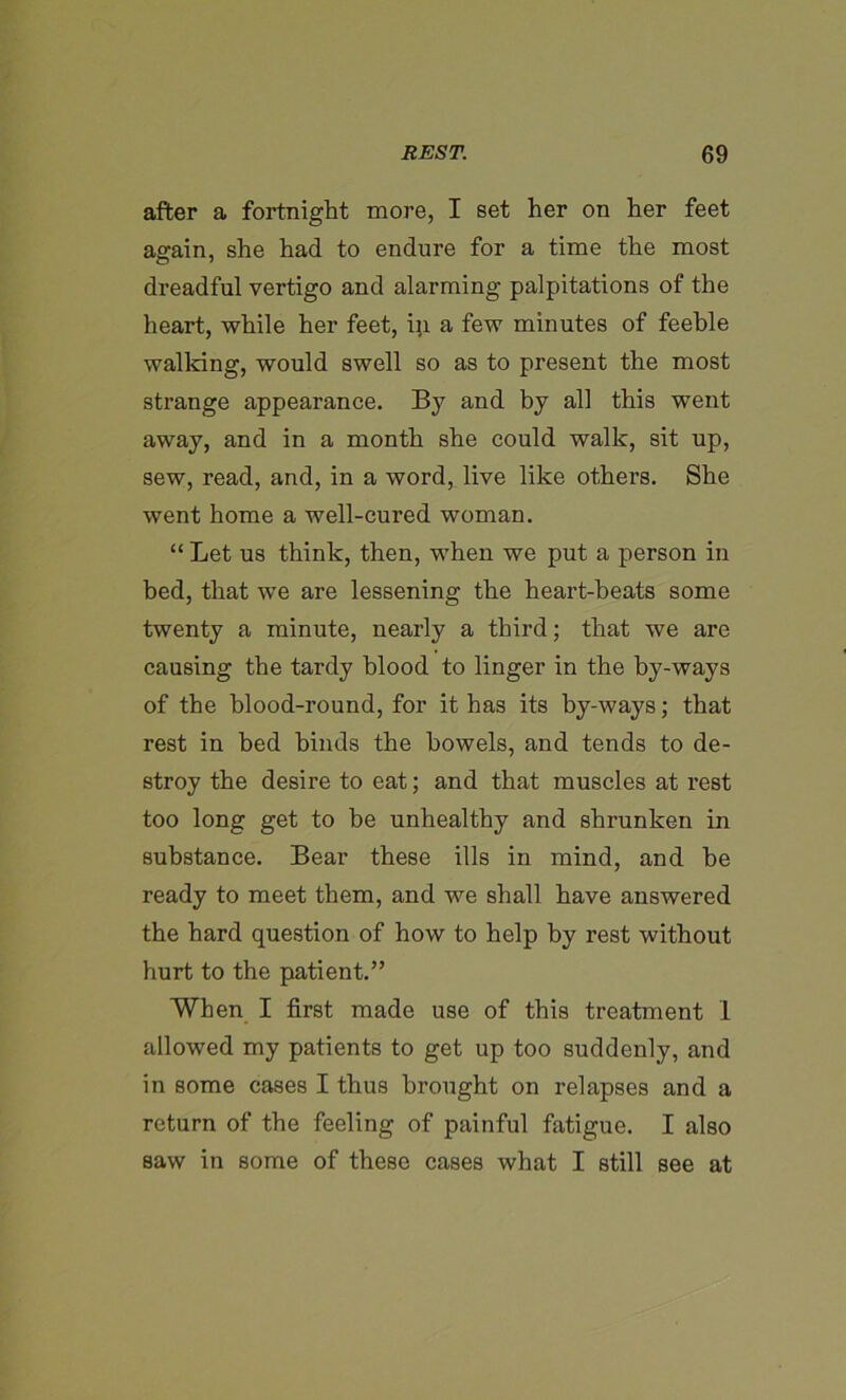 after a fortnight more, I set her on her feet affain, she had to endure for a time the most dreadful vertigo and alarming palpitations of the heart, while her feet, in a few minutes of feeble walking, would swell so as to present the most strange appearance. By and by all this went away, and in a month she could walk, sit up, sew, read, and, in a word, live like others. She went home a well-cured woman. “Let us think, then, when we put a person in bed, that we are lessening the heart-heats some twenty a minute, nearly a third; that we are causing the tardy blood to linger in the by-ways of the blood-round, for it has its by-ways; that rest in bed hinds the bowels, and tends to de- stroy the desire to eat; and that muscles at rest too long get to be unhealthy and shrunken in substance. Bear these ills in mind, and be ready to meet them, and we shall have answered the hard question of how to help by rest without hurt to the patient.” When I first made use of this treatment 1 allowed my patients to get up too suddenly, and in some cases I thus brought on relapses and a return of the feeling of painful fatigue. I also saw in some of these cases what I still see at