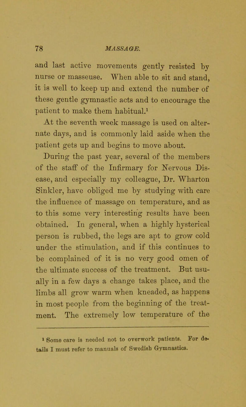 and last active movements gently resisted by nurse or masseuse. When able to sit and stand, it is well to keep up and extend the number of these gentle gymnastic acts and to encourage the patient to make them habitual.1 At the seventh week massage is used on alter- nate days, and is commonly laid aside when the patient gets up and begins to move about. During the past year, several of the members of the staff of the Infirmary for Nervous Dis- ease, and especially my colleague, Dr. Wharton Sinkler, have obliged me by studying with care the influence of massage on temperature, and as to this some very interesting results have been obtained. In general, when a highly hysterical person is rubbed, the legs are apt to grow cold under the stimulation, and if this continues to be complained of it is no very good omen of the ultimate success of the treatment. But usu- ally in a few days a change takes place, and the limbs all grow warm when kneaded, as happens in most people from the beginning of the treat- ment. The extremely low temperature of the 1 Some care is needed not to overwork patients. For de- tails I must refer to manuals of Swedish Gymnastics.