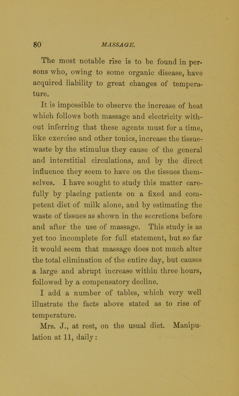 The most notable rise is to he found in per- sons who, owing to some organic disease, have acquired liability to great changes of tempera- ture. It is impossible to observe the increase of heat which follows both massage and electricity with- out inferring that these agents must for a time, like exercise and other tonics, increase the tissue- waste by the stimulus they cause of the general and interstitial circulations, and by the direct influence they seem to have on the tissues them- selves. I have sought to study this matter care- fully by placing patients on a fixed and com- petent diet of milk alone, and by estimating the waste of tissues as shown in the secretions before and after the use of massage. This study is as yet too incomplete for full statement, but so far it would seem that massage does not much alter the total elimination of the entire day, but causes a large and abrupt increase within three hours, followed by a compensatory decline. I add a number of tables, which very well illustrate the facts above stated as to rise of temperature. Mrs. J., at rest, on the usual diet. Manipu- lation at 11, daily: