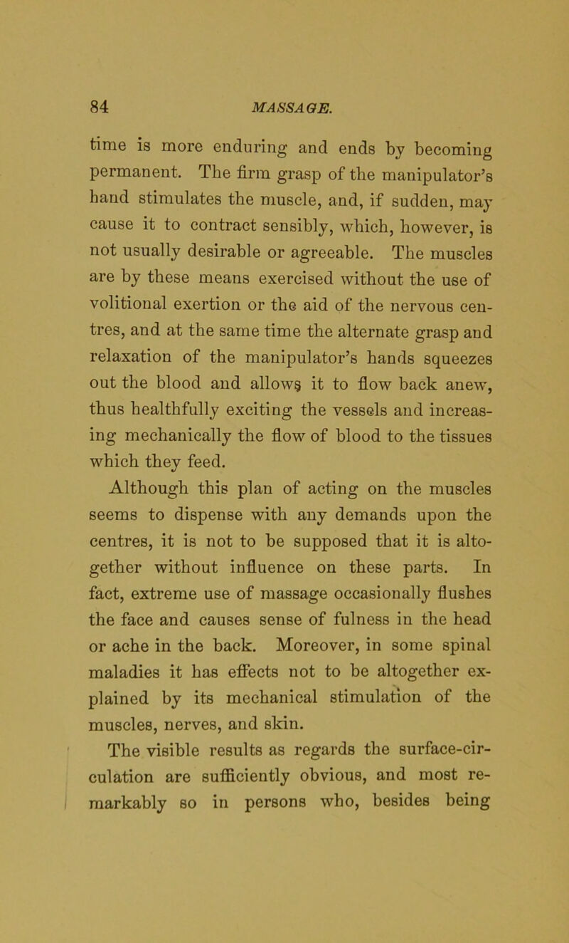 time is more enduring and ends by becoming permanent. The firm grasp of the manipulator’s band stimulates the muscle, and, if sudden, may cause it to contract sensibly, which, however, is not usually desirable or agreeable. The muscles are by these means exercised without the use of volitional exertion or the aid of the nervous cen- tres, and at the same time the alternate grasp and relaxation of the manipulator’s hands squeezes out the blood and allows it to flow back anew, thus healthfully exciting the vessels and increas- ing mechanically the flow of blood to the tissues which they feed. Although this plan of acting on the muscles seems to dispense with any demands upon the centres, it is not to be supposed that it is alto- gether without influence on these parts. In fact, extreme use of massage occasionally flushes the face and causes sense of fulness in the head or ache in the back. Moreover, in some spinal maladies it has effects not to be altogether ex- plained by its mechanical stimulation of the muscles, nerves, and skin. The visible results as regards the surface-cir- culation are sufficiently obvious, and most re- markably so in persons who, besides being