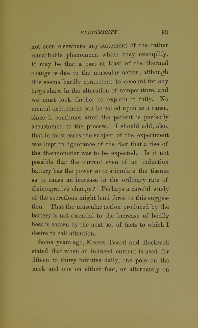 not seen elsewhere any statement of the rather remarkable phenomena which they exemplify. It may he that a part at least of the thermal change is due to the muscular action, although this seems hardly competent to account for any large share in the alteration of temperature, and we must look further to explain it fully. Ho mental excitement can be called upon as a cause, since it continues after the patient is perfectly accustomed to the process. I should add, also, that in most cases the subject of the experiment was kept in ignorance of the fact that a rise of the thermometer was to he expected. Is it not possible that the current even of an induction battery has the power so to stimulate the tissues as to cause an increase in the ordinary rate of disintegrative change ? Perhaps a careful study of the secretions might lend force to this sugges- tion. That the muscular action produced by the battery is not essential to the increase of bodily heat is shown by the next set of facts to which I desire to call attention. Some years ago, Messrs. Beard and Rockwell stated that when an induced current is used for fifteen to thirty minutes daily, one pole on the neck and one on either foot, or alternately on