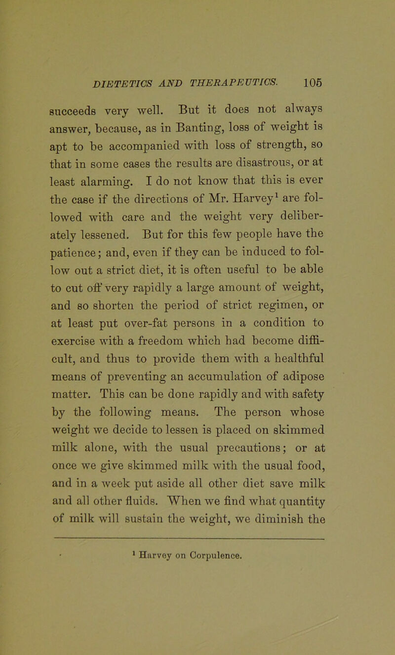 succeeds very well. But it does not always answer, because, as in Banting, loss of weight is apt to be accompanied with loss of strength, so that in some cases the results are disastrous, or at least alarming. I do not know that this is ever the case if the directions of Mr. Harvey1 are fol- lowed with care and the weight very deliber- ately lessened. But for this few people have the patience; and, even if they can he induced to fol- low out a strict diet, it is often useful to be able to cut off very rapidly a large amount of weight, and so shorten the period of strict regimen, or at least put over-fat persons in a condition to exercise with a freedom which had become diffi- cult, and thus to provide them with a healthful means of preventing an accumulation of adipose matter. This can he done rapidly and with safety by the following means. The person whose weight we decide to lessen is placed on skimmed milk alone, with the usual precautions; or at once we give skimmed milk with the usual food, and in a week put aside all other diet save milk and all other fluids. When we find what quantity of milk will sustain the weight, we diminish the 1 Hurvey on Corpulence.