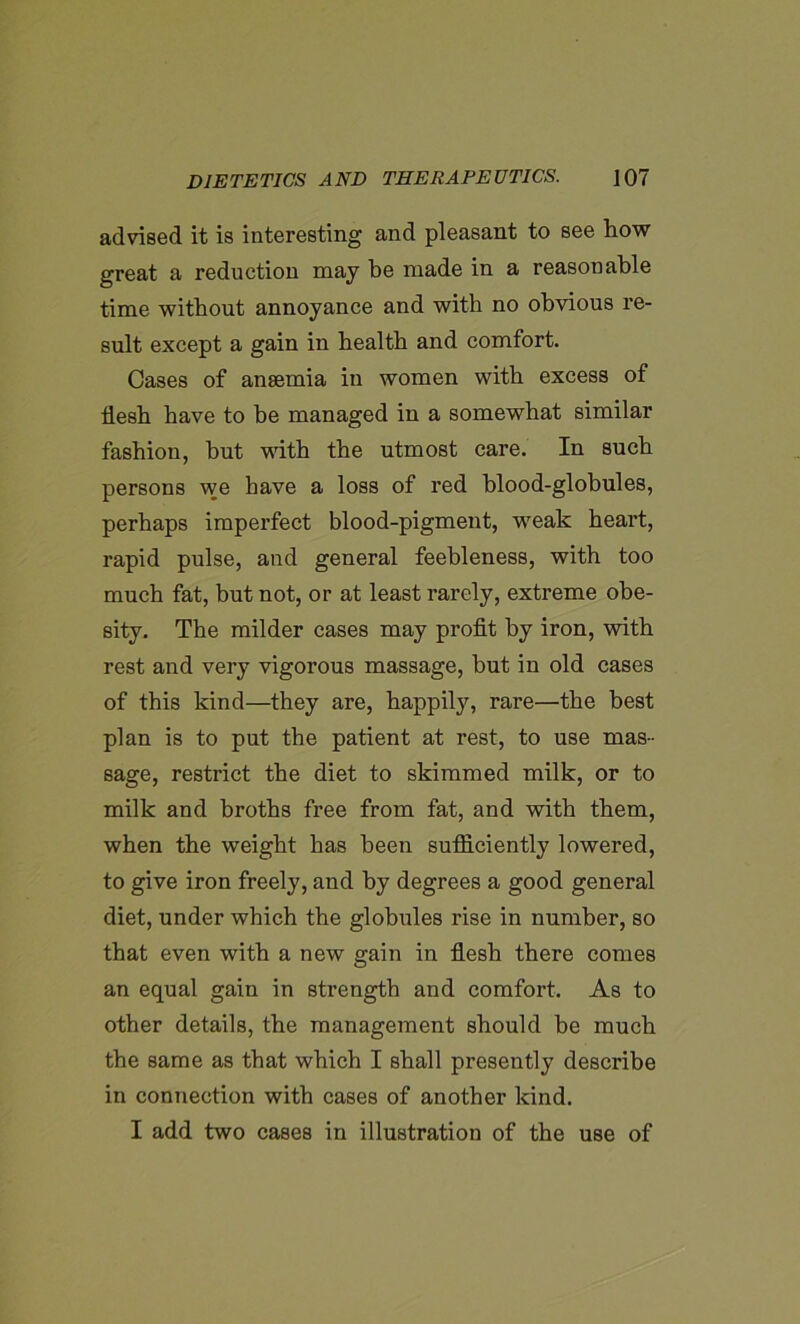 advised it is interesting and pleasant to see how great a reduction may he made in a reasonable time without annoyance and with no obvious re- sult except a gain in health and comfort. Cases of anaemia in women with excess of flesh have to he managed in a somewhat similar fashion, hut with the utmost care. In such persons we have a loss of red blood-globules, perhaps imperfect blood-pigment, weak heart, rapid pulse, and general feebleness, with too much fat, but not, or at least rarely, extreme obe- sity. The milder cases may profit by iron, with rest and very vigorous massage, but in old cases of this kind—they are, happily, rare—the best plan is to put the patient at rest, to use mas- sage, restrict the diet to skimmed milk, or to milk and broths free from fat, and with them, when the weight has been sufficiently lowered, to give iron freely, and by degrees a good general diet, under which the globules rise in number, so that even with a new gain in flesh there comes an equal gain in strength and comfort. As to other details, the management should be much the same as that which I shall presently describe in connection with cases of another kind. I add two cases in illustration of the use of