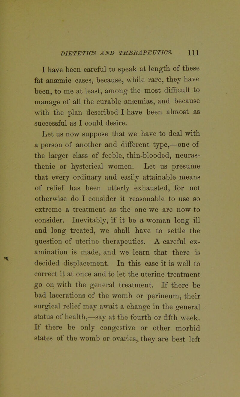 I have been careful to speak at length of these fat anaemic cases, because, while rare, they have been, to me at least, among the most difficult to manage of all the curable anaemias, and because with the plan described I have been almost as successful as I could desire. Let us now suppose that we have to deal with a person of another and different type,—one of the larger class of feeble, thin-blooded, neuras- thenic or hysterical women. Let us presume that every ordinary and easily attainable means of relief has been utterly exhausted, for not otherwise do I consider it reasonable to use so extreme a treatment as the one we are now to consider. Inevitably, if it be a woman long ill and long treated, we shall have to settle the question of uterine therapeutics. A careful ex- amination is made, and we learn that there is decided displacement. In this case it is well to correct it at once and to let the uterine treatment go on with the general treatment. If there be bad lacerations of the womb or perineum, their surgical relief may await a change in the general status of health,—say at the fourth or fifth week. If there be only congestive or other morbid states of the womb or ovaries,, they are best left