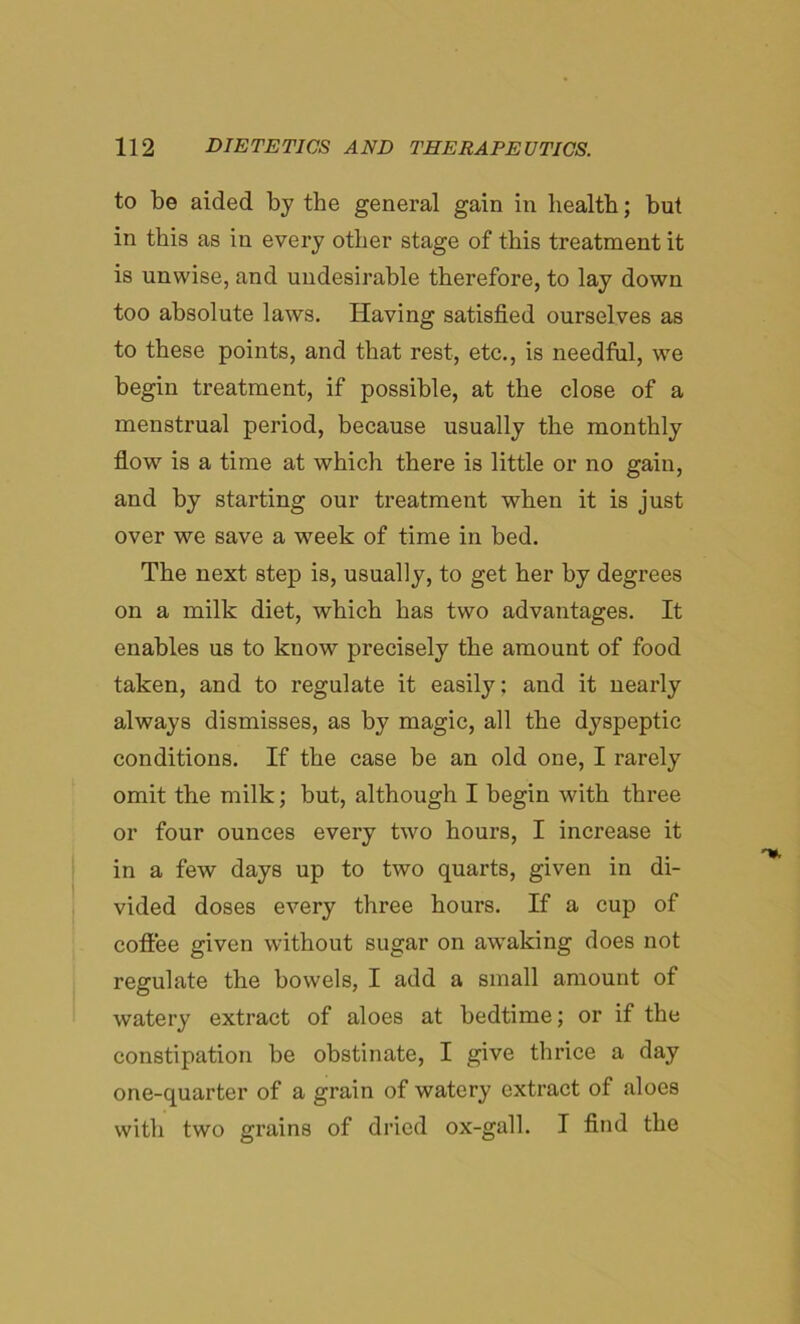 to be aided by the general gain in health; but in this as in every other stage of this treatment it is unwise, and undesirable therefore, to lay down too absolute laws. Having satisfied ourselves as to these points, and that rest, etc., is needful, we begin treatment, if possible, at the close of a menstrual period, because usually the monthly flow is a time at which there is little or no gain, and by starting our treatment when it is just over we save a week of time in bed. The next step is, usually, to get her by degrees on a milk diet, which has two advantages. It enables us to know precisely the amount of food taken, and to regulate it easily; and it nearly always dismisses, as by magic, all the dyspeptic conditions. If the case be an old one, I rarely omit the milk; but, although I begin with three or four ounces every two hours, I increase it in a few days up to two quarts, given in di- vided doses every three hours. If a cup of coffee given without sugar on awaking does not regulate the bowels, I add a small amount of watery extract of aloes at bedtime; or if the constipation be obstinate, I give thrice a day one-quarter of a grain of watery extract of aloes with two grains of dried ox-gall. I find the