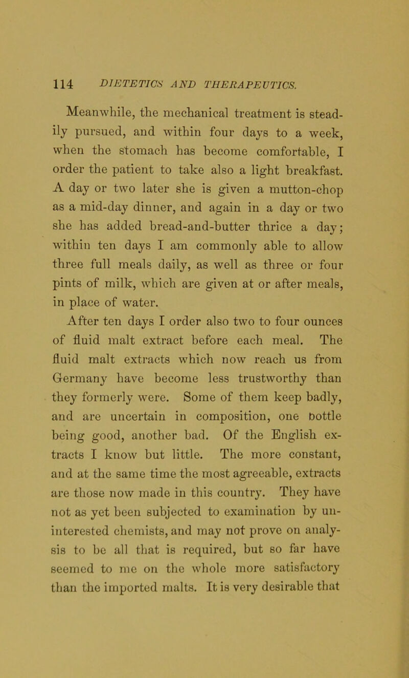 Meanwhile, the mechanical treatment is stead- ily pursued, and within four days to a week, when the stomach has become comfortable, I order the patient to take also a light breakfast. A day or two later she is given a mutton-chop as a mid-day dinner, and again in a day or two she has added bread-and-butter thrice a day; within ten days I am commonly able to allow three full meals daily, as well as three or four pints of milk, which are given at or after meals, in place of water. After ten days I order also two to four ounces of fluid malt extract before each meal. The fluid malt extracts which now reach us from Germany have become less trustworthy than they formerly were. Some of them keep badly, and are uncertain in composition, one bottle being good, another had. Of the English ex- tracts I know but little. The more constant, and at the same time the most agreeable, extracts are those now made in this country. They have not as yet been subjected to examination by un- interested chemists, and may not prove on analy- sis to be all that is required, but so far have seemed to me on the whole more satisfactory than the imported malts. It is very desirable that
