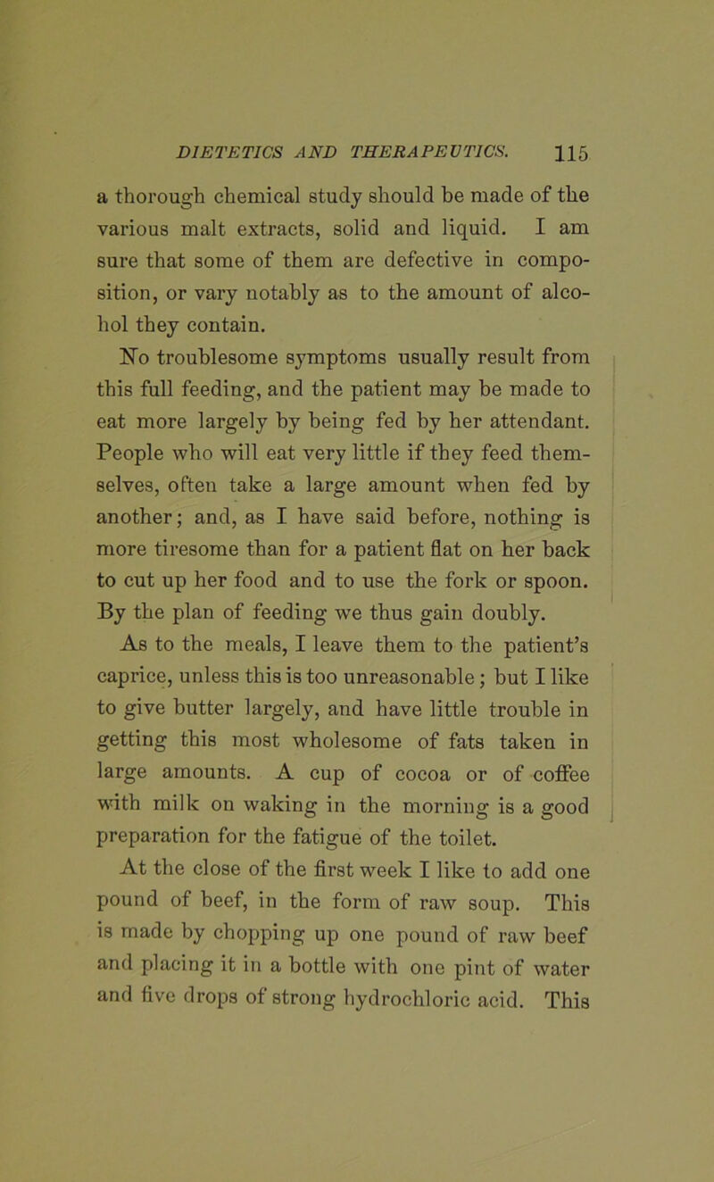 a thorough chemical study should be made of the various malt extracts, solid and liquid. I am sure that some of them are defective in compo- sition, or vary notably as to the amount of alco- hol they contain. No troublesome symptoms usually result from this full feeding, and the patient may be made to eat more largely by being fed by her attendant. People who will eat very little if they feed them- selves, often take a large amount when fed by another; and, as I have said before, nothing is more tiresome than for a patient flat on her back to cut up her food and to use the fork or spoon. By the plan of feeding we thus gain doubly. As to the meals, I leave them to the patient’s caprice, unless this is too unreasonable; but I like to give butter largely, and have little trouble in getting this most wholesome of fats taken in large amounts. A cup of cocoa or of coffee with milk on waking in the morning is a good preparation for the fatigue of the toilet. At the close of the first week I like to add one pound of beef, in the form of raw soup. This is made by chopping up one pound of raw beef and placing it in a bottle with one pint of water and five drops of strong hydrochloric acid. This