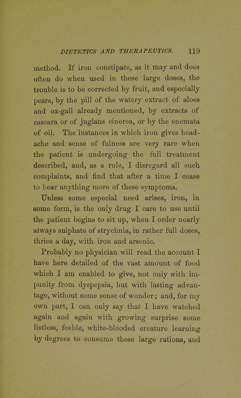 method. If iron constipate, as it may and does often do when used in these large doses, the trouble is to be corrected by fruit, and especially pears, by the pill of the watery extract of aloes and ox-gall already mentioned, by extracts of cascara or of juglans cinerea, or by the enemata of oil. The instances in which iron gives head- ache and sense of fulness are very rare when the patient is undergoing the full treatment described, and, as a rule, I disregard all such complaints, and find that after a time I cease to hear anything more of these symptoms. Unless some especial need arises, iron, in some form, is the only drug I care to use until the patient begins to sit up, when I order nearly always sulphate of strychnia, in rather full doses, thrice a day, with iron and arsenic. Probably no physician will read the account I have here detailed of the vast amount of food which I am enabled to give, not only with im- punity from dyspepsia, but with lasting advan- tage, without some sense of wonder; and, for my own part, I can only say that I have watched again and again with growing surprise some listless, feeble, white-blooded creature learning by degrees to consume these large rations, and